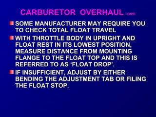 CCAARRBBUURREETTOORR OOVVEERRHHAAUULL ccoonntt.. 
SOME MANUFACTURER MMAAYY RREEQQUUIIRREE YYOOUU 
TTOO CCHHEECCKK TTOOTTAALL FFLLOOAATT TTRRAAVVEELL 
WWIITTHH TTHHRROOTTTTLLEE BBOODDYY IINN UUPPRRIIGGHHTT AANNDD 
FFLLOOAATT RREESSTT IINN IITTSS LLOOWWEESSTT PPOOSSIITTIIOONN,, 
MMEEAASSUURREE DDIISSTTAANNCCEE FFRROOMM MMOOUUNNTTIINNGG 
FFLLAANNGGEE TTOO TTHHEE FFLLOOAATT TTOOPP AANNDD TTHHIISS IISS 
RREEFFEERRRREEDD TTOO AASS ‘‘FFLLOOAATT DDRROOPP’’.. 
IIFF IINNSSUUFFFFIICCIIEENNTT,, AADDJJUUSSTT BBYY EEIITTHHEERR 
BBEENNDDIINNGG TTHHEE AADDJJUUSSTTMMEENNTT TTAABB OORR FFIILLIINNGG 
TTHHEE FFLLOOAATT SSTTOOPP.. 
 