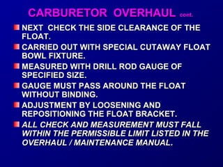 CCAARRBBUURREETTOORR OOVVEERRHHAAUULL ccoonntt.. 
NEXT CCHHEECCKK TTHHEE SSIIDDEE CCLLEEAARRAANNCCEE OOFF TTHHEE 
FFLLOOAATT.. 
CCAARRRRIIEEDD OOUUTT WWIITTHH SSPPEECCIIAALL CCUUTTAAWWAAYY FFLLOOAATT 
BBOOWWLL FFIIXXTTUURREE.. 
MMEEAASSUURREEDD WWIITTHH DDRRIILLLL RROODD GGAAUUGGEE OOFF 
SSPPEECCIIFFIIEEDD SSIIZZEE.. 
GGAAUUGGEE MMUUSSTT PPAASSSS AARROOUUNNDD TTHHEE FFLLOOAATT 
WWIITTHHOOUUTT BBIINNDDIINNGG.. 
AADDJJUUSSTTMMEENNTT BBYY LLOOOOSSEENNIINNGG AANNDD 
RREEPPOOSSIITTIIOONNIINNGG TTHHEE FFLLOOAATT BBRRAACCKKEETT.. 
AALLLL CCHHEECCKK AANNDD MMEEAASSUURREEMMEENNTT MMUUSSTT FFAALLLL 
WWIITTHHIINN TTHHEE PPEERRMMIISSSSIIBBLLEE LLIIMMIITT LLIISSTTEEDD IINN TTHHEE 
OOVVEERRHHAAUULL // MMAAIINNTTEENNAANNCCEE MMAANNUUAALL.. 
 