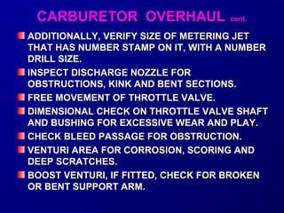 CCAARRBBUURREETTOORR OOVVEERRHHAAUULL ccoonntt.. 
ADDITIONALLY, VERIFY SSIIZZEE OOFF MMEETTEERRIINNGG JJEETT 
TTHHAATT HHAASS NNUUMMBBEERR SSTTAAMMPP OONN IITT,, WWIITTHH AA NNUUMMBBEERR 
DDRRIILLLL SSIIZZEE.. 
IINNSSPPEECCTT DDIISSCCHHAARRGGEE NNOOZZZZLLEE FFOORR 
OOBBSSTTRRUUCCTTIIOONNSS,, KKIINNKK AANNDD BBEENNTT SSEECCTTIIOONNSS.. 
FFRREEEE MMOOVVEEMMEENNTT OOFF TTHHRROOTTTTLLEE VVAALLVVEE.. 
DDIIMMEENNSSIIOONNAALL CCHHEECCKK OONN TTHHRROOTTTTLLEE VVAALLVVEE SSHHAAFFTT 
AANNDD BBUUSSHHIINNGG FFOORR EEXXCCEESSSSIIVVEE WWEEAARR AANNDD PPLLAAYY.. 
CCHHEECCKK BBLLEEEEDD PPAASSSSAAGGEE FFOORR OOBBSSTTRRUUCCTTIIOONN.. 
VVEENNTTUURRII AARREEAA FFOORR CCOORRRROOSSIIOONN,, SSCCOORRIINNGG AANNDD 
DDEEEEPP SSCCRRAATTCCHHEESS.. 
BBOOOOSSTT VVEENNTTUURRII,, IIFF FFIITTTTEEDD,, CCHHEECCKK FFOORR BBRROOKKEENN 
OORR BBEENNTT SSUUPPPPOORRTT AARRMM.. 
 