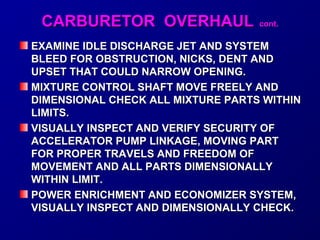 CCAARRBBUURREETTOORR OOVVEERRHHAAUULL ccoonntt.. 
EXAMINE IDLE DISCHARGE JJEETT AANNDD SSYYSSTTEEMM 
BBLLEEEEDD FFOORR OOBBSSTTRRUUCCTTIIOONN,, NNIICCKKSS,, DDEENNTT AANNDD 
UUPPSSEETT TTHHAATT CCOOUULLDD NNAARRRROOWW OOPPEENNIINNGG.. 
MMIIXXTTUURREE CCOONNTTRROOLL SSHHAAFFTT MMOOVVEE FFRREEEELLYY AANNDD 
DDIIMMEENNSSIIOONNAALL CCHHEECCKK AALLLL MMIIXXTTUURREE PPAARRTTSS WWIITTHHIINN 
LLIIMMIITTSS.. 
VVIISSUUAALLLLYY IINNSSPPEECCTT AANNDD VVEERRIIFFYY SSEECCUURRIITTYY OOFF 
AACCCCEELLEERRAATTOORR PPUUMMPP LLIINNKKAAGGEE,, MMOOVVIINNGG PPAARRTT 
FFOORR PPRROOPPEERR TTRRAAVVEELLSS AANNDD FFRREEEEDDOOMM OOFF 
MMOOVVEEMMEENNTT AANNDD AALLLL PPAARRTTSS DDIIMMEENNSSIIOONNAALLLLYY 
WWIITTHHIINN LLIIMMIITT.. 
PPOOWWEERR EENNRRIICCHHMMEENNTT AANNDD EECCOONNOOMMIIZZEERR SSYYSSTTEEMM,, 
VVIISSUUAALLLLYY IINNSSPPEECCTT AANNDD DDIIMMEENNSSIIOONNAALLLLYY CCHHEECCKK.. 
 