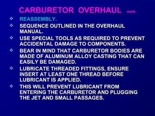 CCAARRBBUURREETTOORR OOVVEERRHHAAUULL ccoonntt.. 
 RREEAASSSSEEMMBBLLYY.. 
 SSEEQQUUEENNCCEE OOUUTTLLIINNEEDD IINN TTHHEE OOVVEERRHHAAUULL 
MMAANNUUAALL.. 
 UUSSEE SSPPEECCIIAALL TTOOOOLLSS AASS RREEQQUUIIRREEDD TTOO PPRREEVVEENNTT 
AACCCCIIDDEENNTTAALL DDAAMMAAGGEE TTOO CCOOMMPPOONNEENNTTSS.. 
 BBEEAARR IINN MMIINNDD TTHHAATT CCAARRBBUURREETTOORR BBOODDIIEESS AARREE 
MMAADDEE OOFF AALLUUMMIINNUUMM AALLLLOOYY CCAASSTTIINNGG TTHHAATT CCAANN 
EEAASSIILLYY BBEE DDAAMMAAGGEEDD.. 
 LLUUBBRRIICCAATTEE TTHHRREEAADDEEDD FFIITTTTIINNGGSS,, EENNSSUURREE 
IINNSSEERRTT AATT LLEEAASSTT OONNEE TTHHRREEAADD BBEEFFOORREE 
LLUUBBRRIICCAANNTT IISS AAPPPPLLIIEEDD.. 
 TTHHIISS WWIILLLL PPRREEVVEENNTT LLUUBBRRIICCAANNTT FFRROOMM 
EENNTTEERRIINNGG TTHHEE CCAARRBBUURREETTOORR AANNDD PPLLUUGGGGIINNGG 
TTHHEE JJEETT AANNDD SSMMAALLLL PPAASSSSAAGGEESS.. 
 