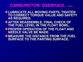 CCAARRBBUURREETTOORR OOVVEERRHHAAUULL ccoonntt.. 
.. 
LUBRICATE ALL MOVING PPAARRTTSS,, TTIIGGHHTTEENN 
TTOO CCOORRRREECCTT TTOORRQQUUEE VVAALLUUEE AANNDD SSAAFFEETTYY 
AASS RREEQQUUIIRREEDD.. 
AAFFTTEERR RREEAASSSSEEMMBBLLEE,, FFIINNAALL CCHHEECCKK OOFF 
TTHHEE FFUUEELL LLEEVVEELL IINN TTHHEE FFLLOOAATT BBOOWWLL.. 
PPRROOPPEERR OOPPEERRAATTIIOONN OOFF TTHHEE FFLLOOAATT AANNDD 
NNEEEEDDLLEE VVAALLVVEE BBEE MMAADDEE.. 
MMEEAASSUURREE TTHHEE DDIISSTTAANNCCEE FFRROOMM TTHHEE FFUUEELL 
SSUURRFFAACCEE TTOO TTHHEE PPAARRTTIINNGG SSUURRFFAACCEE.. 
 