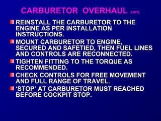 CCAARRBBUURREETTOORR OOVVEERRHHAAUULL ccoonntt.. 
REINSTALL THE CCAARRBBUURREETTOORR TTOO TTHHEE 
EENNGGIINNEE AASS PPEERR IINNSSTTAALLLLAATTIIOONN 
IINNSSTTRRUUCCTTIIOONNSS.. 
MMOOUUNNTT CCAARRBBUURREETTOORR TTOO EENNGGIINNEE,, 
SSEECCUURREEDD AANNDD SSAAFFEETTIIEEDD,, TTHHEENN FFUUEELL LLIINNEESS 
AANNDD CCOONNTTRROOLLSS AARREE RREECCOONNNNEECCTTEEDD.. 
TTIIGGHHTTEENN FFIITTTTIINNGG TTOO TTHHEE TTOORRQQUUEE AASS 
RREECCOOMMMMEENNDDEEDD.. 
CCHHEECCKK CCOONNTTRROOLLSS FFOORR FFRREEEE MMOOVVEEMMEENNTT 
AANNDD FFUULLLL RRAANNGGEE OOFF TTRRAAVVEELL.. 
‘‘SSTTOOPP’’ AATT CCAARRBBUURREETTOORR MMUUSSTT RREEAACCHHEEDD 
BBEEFFOORREE CCOOCCKKPPIITT SSTTOOPP.. 
 