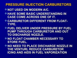 PPRREESSSSUURREE IINNJJEECCTTIIOONN CCAARRBBUURREETTOORRSS 
NNOOTT UUSSEEDD OONN MMOODDEERRNN AA//CC.. 
HHAAVVEE SSOOMMEE BBAASSIICC UUNNDDEERRSSTTAANNDDIINNGG IINN 
CCAASSEE CCOOMMEE AACCRROOSSSS OONNEE OOFF IITT.. 
CCAARRBBUURREETTOORR DDIIFFFFEERREENNTT FFRROOMM FFLLOOAATT-- 
TTYYPPEE.. 
FFUUEELL DDEELLIIVVEERR UUNNDDEERR PPRREESSSSUURREE BBYY FFUUEELL 
PPUUMMPP TTHHRROOUUGGHH CCAARRBBUURREETTOORR AANNDD OOUUTT 
TTOO DDIISSCCHHAARRGGEE NNOOZZZZLLEE.. 
NNOO FFLLOOAATT CCHHAAMMBBEERR NNEECCEESSSSAARRYY TTOO 
SSTTOORREE FFUUEELL.. 
NNOO NNEEEEDD TTOO PPLLAACCEE DDIISSCCHHAARRGGEE NNOOZZZZLLEE IINN 
TTHHEE VVEENNTTUURRII,, RREEDDUUCCEE CCAARRBBUURREETTOORR 
IICCIINNGG AANNDD AAIIDDSS IINN FFUUEELL VVAAPPOORRIIZZAATTIIOONN 
 