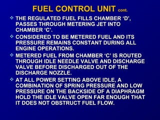 FFUUEELL CCOONNTTRROOLL UUNNIITT ccoonntt.. 
 THE REGULATED FUEL FFIILLLLSS CCHHAAMMBBEERR ‘‘DD’’,, 
PPAASSSSEESS TTHHRROOUUGGHH MMEETTEERRIINNGG JJEETT IINNTTOO 
CCHHAAMMBBEERR ‘‘CC’’.. 
 CCOONNSSIIDDEERREEDD TTOO BBEE MMEETTEERREEDD FFUUEELL AANNDD IITTSS 
PPRREESSSSUURREE RREEMMAAIINNSS CCOONNSSTTAANNTT DDUURRIINNGG AALLLL 
EENNGGIINNEE OOPPEERRAATTIIOONNSS.. 
 MMEETTEERREEDD FFUUEELL FFRROOMM CCHHAAMMBBEERR ‘‘CC’’ IISS RROOUUTTEEDD 
TTHHRROOUUGGHH IIDDLLEE NNEEEEDDLLEE VVAALLVVEE AANNDD DDIISSCCHHAARRGGEE 
VVAALLVVEE BBEEFFOORREE DDIISSCCHHAARRGGEEDD OOUUTT OOFF TTHHEE 
DDIISSCCHHAARRGGEE NNOOZZZZLLEE.. 
 AATT AALLLL PPOOWWEERR SSEETTTTIINNGG AABBOOVVEE IIDDLLEE,, AA 
CCOOMMBBIINNAATTIIOONN OOFF SSPPRRIINNGG PPRREESSSSUURREE AANNDD LLOOWW 
PPRREESSSSUURREE OONN TTHHEE BBAACCKKSSIIDDEE OOFF AA DDIIAAPPHHRRAAGGMM 
HHOOLLDD TTHHEE IIDDLLEE VVAALLVVEE OOPPEENN FFAARR EENNOOUUGGHH TTHHAATT 
IITT DDOOEESS NNOOTT OOBBSSTTRRUUCCTT FFUUEELL FFLLOOWW.. 
 