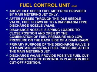 FFUUEELL CCOONNTTRROOLL UUNNIITT ccoonntt.. 
 ABOVE IDLE SPEED FUEL MMEETTEERRIINNGG PPRROOVVIIDDEEDD 
BBYY MMAAIINN MMEETTEERRIINNGG JJEETT OONNLLYY.. 
 AAFFTTEERR PPAASSSSEESS TTHHRROOUUGGHH TTHHEE IIDDLLEE NNEEEEDDLLEE 
VVAALLVVEE,, FFUUEELL FFLLOOWWSS UUPP TTOO AA DDIIAAPPHHRRAAGGMM TTYYPPEE 
DDIISSCCHHAARRGGEE NNOOZZZZLLEE VVAALLVVEE.. 
 DDIISSCCHHAARRGGEE NNOOZZZZLLEE IISS SSPPRRIINNGG LLOOAADDEEDD TTOO 
CCLLOOSSEE PPOOSSIITTIIOONN AANNDD OOPPEENN BBYY TTHHEE 
CCOOMMBBIINNAATTIIOONN OOFF FFUUEELL PPRREESSSSUURREE AANNDD LLOOWW 
PPRREESSSSUURREE OONN TTHHEE BBAACCKK SSIIDDEE OOFF AA DDIIAAPPHHRRAAGGMM.. 
 PPRRIIMMAARRYY PPUURRPPOOSSEE OOFF TTHHEE DDIISSCCHHAARRGGEE VVAALLVVEE IISS 
TTOO MMAAIINNTTAAIINN CCOONNSSTTAANNTT FFUUEELL PPRREESSSSUURREE AAFFTTEERR 
TTHHEE MMAAIINN MMEETTEERRIINNGG JJEETT.. 
 DDIISSCCHHAARRGGEE VVAALLVVEE PPRROOVVIIDDEE PPOOSSIITTIIVVEE FFUUEELL CCUUTT-- 
OOFFFF WWHHEENN MMIIXXTTUURREE CCOONNTTRROOLL IISS PPLLAACCEEDD IINN IIDDLLEE 
CCUUTT--OOFFFF PPOOSSIITTIIOONN.. 
 