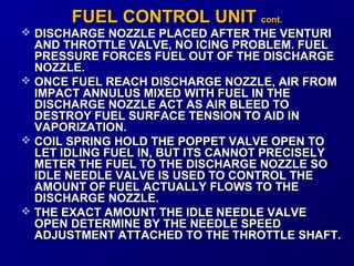 FFUUEELL CCOONNTTRROOLL UUNNIITT ccoonntt.. 
 DISCHARGE NOZZLE PLACED AAFFTTEERR TTHHEE VVEENNTTUURRII 
AANNDD TTHHRROOTTTTLLEE VVAALLVVEE,, NNOO IICCIINNGG PPRROOBBLLEEMM.. FFUUEELL 
PPRREESSSSUURREE FFOORRCCEESS FFUUEELL OOUUTT OOFF TTHHEE DDIISSCCHHAARRGGEE 
NNOOZZZZLLEE.. 
 OONNCCEE FFUUEELL RREEAACCHH DDIISSCCHHAARRGGEE NNOOZZZZLLEE,, AAIIRR FFRROOMM 
IIMMPPAACCTT AANNNNUULLUUSS MMIIXXEEDD WWIITTHH FFUUEELL IINN TTHHEE 
DDIISSCCHHAARRGGEE NNOOZZZZLLEE AACCTT AASS AAIIRR BBLLEEEEDD TTOO 
DDEESSTTRROOYY FFUUEELL SSUURRFFAACCEE TTEENNSSIIOONN TTOO AAIIDD IINN 
VVAAPPOORRIIZZAATTIIOONN.. 
 CCOOIILL SSPPRRIINNGG HHOOLLDD TTHHEE PPOOPPPPEETT VVAALLVVEE OOPPEENN TTOO 
LLEETT IIDDLLIINNGG FFUUEELL IINN,, BBUUTT IITTSS CCAANNNNOOTT PPRREECCIISSEELLYY 
MMEETTEERR TTHHEE FFUUEELL TTOO TTHHEE DDIISSCCHHAARRGGEE NNOOZZZZLLEE SSOO 
IIDDLLEE NNEEEEDDLLEE VVAALLVVEE IISS UUSSEEDD TTOO CCOONNTTRROOLL TTHHEE 
AAMMOOUUNNTT OOFF FFUUEELL AACCTTUUAALLLLYY FFLLOOWWSS TTOO TTHHEE 
DDIISSCCHHAARRGGEE NNOOZZZZLLEE.. 
 TTHHEE EEXXAACCTT AAMMOOUUNNTT TTHHEE IIDDLLEE NNEEEEDDLLEE VVAALLVVEE 
OOPPEENN DDEETTEERRMMIINNEE BBYY TTHHEE NNEEEEDDLLEE SSPPEEEEDD 
AADDJJUUSSTTMMEENNTT AATTTTAACCHHEEDD TTOO TTHHEE TTHHRROOTTTTLLEE SSHHAAFFTT.. 
 