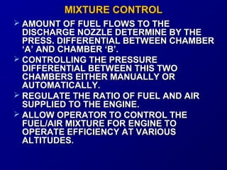 MMIIXXTTUURREE CCOONNTTRROOLL 
 AAMMOOUUNNTT OOFF FFUUEELL FFLLOOWWSS TTOO TTHHEE 
DDIISSCCHHAARRGGEE NNOOZZZZLLEE DDEETTEERRMMIINNEE BBYY TTHHEE 
PPRREESSSS.. DDIIFFFFEERREENNTTIIAALL BBEETTWWEEEENN CCHHAAMMBBEERR 
‘‘AA’’ AANNDD CCHHAAMMBBEERR ‘‘BB’’.. 
 CCOONNTTRROOLLLLIINNGG TTHHEE PPRREESSSSUURREE 
DDIIFFFFEERREENNTTIIAALL BBEETTWWEEEENN TTHHIISS TTWWOO 
CCHHAAMMBBEERRSS EEIITTHHEERR MMAANNUUAALLLLYY OORR 
AAUUTTOOMMAATTIICCAALLLLYY.. 
 RREEGGUULLAATTEE TTHHEE RRAATTIIOO OOFF FFUUEELL AANNDD AAIIRR 
SSUUPPPPLLIIEEDD TTOO TTHHEE EENNGGIINNEE.. 
 AALLLLOOWW OOPPEERRAATTOORR TTOO CCOONNTTRROOLL TTHHEE 
FFUUEELL//AAIIRR MMIIXXTTUURREE FFOORR EENNGGIINNEE TTOO 
OOPPEERRAATTEE EEFFFFIICCIIEENNCCYY AATT VVAARRIIOOUUSS 
AALLTTIITTUUDDEESS.. 
 