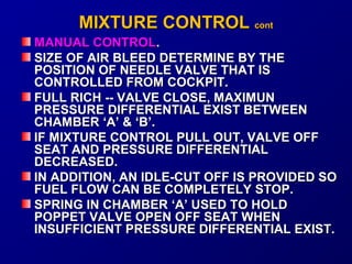 MMIIXXTTUURREE CCOONNTTRROOLL ccoonntt 
MMAANNUUAALL CCOONNTTRROOLL.. 
SSIIZZEE OOFF AAIIRR BBLLEEEEDD DDEETTEERRMMIINNEE BBYY TTHHEE 
PPOOSSIITTIIOONN OOFF NNEEEEDDLLEE VVAALLVVEE TTHHAATT IISS 
CCOONNTTRROOLLLLEEDD FFRROOMM CCOOCCKKPPIITT.. 
FFUULLLL RRIICCHH ---- VVAALLVVEE CCLLOOSSEE,, MMAAXXIIMMUUNN 
PPRREESSSSUURREE DDIIFFFFEERREENNTTIIAALL EEXXIISSTT BBEETTWWEEEENN 
CCHHAAMMBBEERR ‘‘AA’’ && ‘‘BB’’.. 
IIFF MMIIXXTTUURREE CCOONNTTRROOLL PPUULLLL OOUUTT,, VVAALLVVEE OOFFFF 
SSEEAATT AANNDD PPRREESSSSUURREE DDIIFFFFEERREENNTTIIAALL 
DDEECCRREEAASSEEDD.. 
IINN AADDDDIITTIIOONN,, AANN IIDDLLEE--CCUUTT OOFFFF IISS PPRROOVVIIDDEEDD SSOO 
FFUUEELL FFLLOOWW CCAANN BBEE CCOOMMPPLLEETTEELLYY SSTTOOPP.. 
SSPPRRIINNGG IINN CCHHAAMMBBEERR ‘‘AA’’ UUSSEEDD TTOO HHOOLLDD 
PPOOPPPPEETT VVAALLVVEE OOPPEENN OOFFFF SSEEAATT WWHHEENN 
IINNSSUUFFFFIICCIIEENNTT PPRREESSSSUURREE DDIIFFFFEERREENNTTIIAALL EEXXIISSTT.. 
 