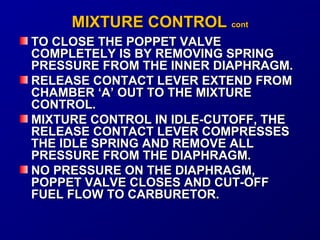 MMIIXXTTUURREE CCOONNTTRROOLL ccoonntt 
TO CLOSE TTHHEE PPOOPPPPEETT VVAALLVVEE 
CCOOMMPPLLEETTEELLYY IISS BBYY RREEMMOOVVIINNGG SSPPRRIINNGG 
PPRREESSSSUURREE FFRROOMM TTHHEE IINNNNEERR DDIIAAPPHHRRAAGGMM.. 
RREELLEEAASSEE CCOONNTTAACCTT LLEEVVEERR EEXXTTEENNDD FFRROOMM 
CCHHAAMMBBEERR ‘‘AA’’ OOUUTT TTOO TTHHEE MMIIXXTTUURREE 
CCOONNTTRROOLL.. 
MMIIXXTTUURREE CCOONNTTRROOLL IINN IIDDLLEE--CCUUTTOOFFFF,, TTHHEE 
RREELLEEAASSEE CCOONNTTAACCTT LLEEVVEERR CCOOMMPPRREESSSSEESS 
TTHHEE IIDDLLEE SSPPRRIINNGG AANNDD RREEMMOOVVEE AALLLL 
PPRREESSSSUURREE FFRROOMM TTHHEE DDIIAAPPHHRRAAGGMM.. 
NNOO PPRREESSSSUURREE OONN TTHHEE DDIIAAPPHHRRAAGGMM,, 
PPOOPPPPEETT VVAALLVVEE CCLLOOSSEESS AANNDD CCUUTT--OOFFFF 
FFUUEELL FFLLOOWW TTOO CCAARRBBUURREETTOORR.. 
 