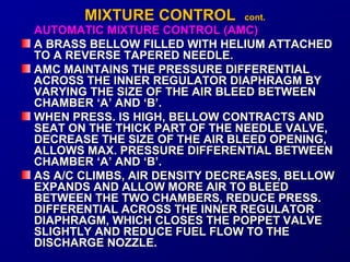 MMIIXXTTUURREE CCOONNTTRROOLL ccoonntt.. 
AUTOMATIC MMIIXXTTUURREE CCOONNTTRROOLL ((AAMMCC)) 
AA BBRRAASSSS BBEELLLLOOWW FFIILLLLEEDD WWIITTHH HHEELLIIUUMM AATTTTAACCHHEEDD 
TTOO AA RREEVVEERRSSEE TTAAPPEERREEDD NNEEEEDDLLEE.. 
AAMMCC MMAAIINNTTAAIINNSS TTHHEE PPRREESSSSUURREE DDIIFFFFEERREENNTTIIAALL 
AACCRROOSSSS TTHHEE IINNNNEERR RREEGGUULLAATTOORR DDIIAAPPHHRRAAGGMM BBYY 
VVAARRYYIINNGG TTHHEE SSIIZZEE OOFF TTHHEE AAIIRR BBLLEEEEDD BBEETTWWEEEENN 
CCHHAAMMBBEERR ‘‘AA’’ AANNDD ‘‘BB’’.. 
WWHHEENN PPRREESSSS.. IISS HHIIGGHH,, BBEELLLLOOWW CCOONNTTRRAACCTTSS AANNDD 
SSEEAATT OONN TTHHEE TTHHIICCKK PPAARRTT OOFF TTHHEE NNEEEEDDLLEE VVAALLVVEE,, 
DDEECCRREEAASSEE TTHHEE SSIIZZEE OOFF TTHHEE AAIIRR BBLLEEEEDD OOPPEENNIINNGG,, 
AALLLLOOWWSS MMAAXX.. PPRREESSSSUURREE DDIIFFFFEERREENNTTIIAALL BBEETTWWEEEENN 
CCHHAAMMBBEERR ‘‘AA’’ AANNDD ‘‘BB’’.. 
AASS AA//CC CCLLIIMMBBSS,, AAIIRR DDEENNSSIITTYY DDEECCRREEAASSEESS,, BBEELLLLOOWW 
EEXXPPAANNDDSS AANNDD AALLLLOOWW MMOORREE AAIIRR TTOO BBLLEEEEDD 
BBEETTWWEEEENN TTHHEE TTWWOO CCHHAAMMBBEERRSS,, RREEDDUUCCEE PPRREESSSS.. 
DDIIFFFFEERREENNTTIIAALL AACCRROOSSSS TTHHEE IINNNNEERR RREEGGUULLAATTOORR 
DDIIAAPPHHRRAAGGMM,, WWHHIICCHH CCLLOOSSEESS TTHHEE PPOOPPPPEETT VVAALLVVEE 
SSLLIIGGHHTTLLYY AANNDD RREEDDUUCCEE FFUUEELL FFLLOOWW TTOO TTHHEE 
DDIISSCCHHAARRGGEE NNOOZZZZLLEE.. 
 