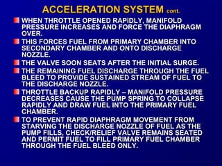 AACCCCEELLEERRAATTIIOONN SSYYSSTTEEMM ccoonntt.. 
WHEN THROTTLE OPENED RRAAPPIIDDLLYY,, MMAANNIIFFOOLLDD 
PPRREESSSSUURREE IINNCCRREEAASSEESS AANNDD FFOORRCCEE TTHHEE DDIIAAPPHHRRAAGGMM 
OOVVEERR.. 
TTHHIISS FFOORRCCEESS FFUUEELL FFRROOMM PPRRIIMMAARRYY CCHHAAMMBBEERR IINNTTOO 
SSEECCOONNDDAARRYY CCHHAAMMBBEERR AANNDD OONNTTOO DDIISSCCHHAARRGGEE 
NNOOZZZZLLEE.. 
TTHHEE VVAALLVVEE SSOOOONN SSEEAATTSS AAFFTTEERR TTHHEE IINNIITTIIAALL SSUURRGGEE.. 
TTHHEE RREEMMAAIINNIINNGG FFUUEELL DDIISSCCHHAARRGGEE TTHHRROOUUGGHH TTHHEE FFUUEELL 
BBLLEEEEDD TTOO PPRROOVVIIDDEE SSUUSSTTAAIINNEEDD SSTTRREEAAMM OOFF FFUUEELL TTOO 
TTHHEE DDIISSCCHHAARRGGEE NNOOZZZZLLEE.. 
TTHHRROOTTTTLLEE BBAACCKKUUPP RRAAPPIIDDLLYY –– MMAANNIIFFOOLLDD PPRREESSSSUURREE 
DDEECCRREEAASSEESS CCAAUUSSEE TTHHEE PPUUMMPP SSPPRRIINNGG TTOO CCOOLLLLAAPPSSEE 
RRAAPPIIDDLLYY AANNDD DDRRAAWW FFUUEELL IINNTTOO TTHHEE PPRRIIMMAARRYY FFUUEELL 
CCHHAAMMBBEERR.. 
TTOO PPRREEVVEENNTT RRAAPPIIDD DDIIAAPPHHRRAAGGMM MMOOVVEEMMEENNTT FFRROOMM 
SSTTAARRVVIINNGG TTHHEE DDIISSCCHHAARRGGEE NNOOZZZZLLEE OOFF FFUUEELL AASS TTHHEE 
PPUUMMPP FFIILLLLSS,, CCHHEECCKK//RREELLIIEEFF VVAALLVVEE RREEMMAAIINNSS SSEEAATTEEDD 
AANNDD PPEERRMMIITT FFUUEELL TTOO FFIILLLL PPRRIIMMAARRYY FFUUEELL CCHHAAMMBBEERR 
TTHHRROOUUGGHH TTHHEE FFUUEELL BBLLEEEEDD OONNLLYY.. 
 