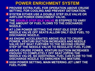 PPOOWWEERR EENNRRIICCHHMMEENNTT SSYYSSTTEEMM 
PPRROOVVIIDDEE EEXXTTRRAA FFUUEELL FFOORR OOPPEERRAATTIIOONN AABBOOVVEE CCRRUUIISSEE 
SSEETTTTIINNGG,, FFOORR CCOOOOLLIINNGG AANNDD PPRREEVVEENNTT DDEETTOONNAATTIIOONN.. 
SSYYSSTTEEMM EEIITTHHEERR UUSSEE AA DDOOUUBBLLEE SSTTEEPP IIDDLLEE VVAALLVVEE OORR 
AAIIRRFFLLOOWW PPOOWWEERR EENNRRIICCHHMMEENNTT VVAALLVVEE.. 
TTHHEE DDOOUUBBLLEE SSTTEEPP IIDDLLEE VVAALLVVEE IISS SSTTEEPPPPEEDD TTOO VVAARRYY 
TTHHEE AAMMOOUUNNTT OOFF FFUUEELL FFLLOOWWSS TTOO TTHHEE DDIISSCCHHAARRGGEE 
NNOOZZZZLLEE.. 
AATT LLOOWW PPOOWWEERR SSEETTTTIINNGG TTHHEE FFIIRRSSTT IIDDLLEE SSTTEEPP OOFF 
NNEEEEDDLLEE VVAALLVVEE OOFFFF SSEEAATTSS AALLLLOOWW OONNLLYY IIDDLLEE FFUUEELL TTOO 
DDIISSCCHHAARRGGEE NNOOZZZZLLEE.. 
AASS EENNGGIINNEE AACCCCEELLEERRAATTEEDD AABBOOVVEE IIDDLLEE TTOO CCRRUUIISSEE 
PPOOWWEERR,, VVEENNTTUURRII SSUUCCTTIIOONN IINNCCRREEAASSEESS AANNDD NNEEEEDDLLEE 
VVAALLVVEE OOFFFF SSEEAATT FFUURRTTHHEERR TTOO TTHHEE SSEECCOONNDD CCRRUUIISSEE 
SSTTEEPP OOFF TTHHEE NNEEEEDDLLEE VVAALLVVEE TTOO RREEGGUULLAATTEE FFUUEELL FFLLOOWW.. 
AABBOOVVEE CCRRUUIISSEE PPOOWWEERR,, VVEENNTTUURRII SSUUCCTTIIOONN IINNCCRREEAASSEESS 
EENNOOUUGGHH TTOO CCOOMMPPLLEETTEELLYY OOFFFF SSEEAATT ((OOPPEENN)) TTHHEE 
NNEEEEDDLLEE VVAALLVVEE,, SSOO AADDDDIITTIIOONNAALL FFUUEELL CCAANN FFLLOOWW TTOO TTHHEE 
DDIISSCCHHAARRGGEE NNOOZZZZLLEE TTOO EENNRRIICCHHEENN TTHHEE MMIIXXTTUURREE.. 
HHIIGGHH PPOOWWEERR SSEETTTTIINNGG,, MMAAIINN MMEETTEERRIINNGG JJEETT LLIIMMIITT TTHHEE 
FFUUEELL FFLLOOWW.. 
 