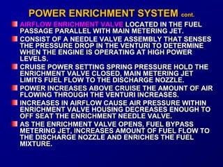 PPOOWWEERR EENNRRIICCHHMMEENNTT SSYYSSTTEEMM ccoonntt.. 
AIRFLOW EENNRRIICCHHMMEENNTT VVAALLVVEE LLOOCCAATTEEDD IINN TTHHEE FFUUEELL 
PPAASSSSAAGGEE PPAARRAALLLLEELL WWIITTHH MMAAIINN MMEETTEERRIINNGG JJEETT.. 
CCOONNSSIISSTT OOFF AA NNEEEEDDLLEE VVAALLVVEE AASSSSEEMMBBLLYY TTHHAATT SSEENNSSEESS 
TTHHEE PPRREESSSSUURREE DDRROOPP IINN TTHHEE VVEENNTTUURRII TTOO DDEETTEERRMMIINNEE 
WWHHEENN TTHHEE EENNGGIINNEE IISS OOPPEERRAATTIINNGG AATT HHIIGGHH PPOOWWEERR 
LLEEVVEELLSS.. 
CCRRUUIISSEE PPOOWWEERR SSEETTTTIINNGG SSPPRRIINNGG PPRREESSSSUURREE HHOOLLDD TTHHEE 
EENNRRIICCHHMMEENNTT VVAALLVVEE CCLLOOSSEEDD,, MMAAIINN MMEETTEERRIINNGG JJEETT 
LLIIMMIITTSS FFUUEELL FFLLOOWW TTOO TTHHEE DDIISSCCHHAARRGGEE NNOOZZZZLLEE.. 
PPOOWWEERR IINNCCRREEAASSEESS AABBOOVVEE CCRRUUIISSEE TTHHEE AAMMOOUUNNTT OOFF AAIIRR 
FFLLOOWWIINNGG TTHHRROOUUGGHH TTHHEE VVEENNTTUURRII IINNCCRREEAASSEESS.. 
IINNCCRREEAASSEESS IINN AAIIRRFFLLOOWW CCAAUUSSEE AAIIRR PPRREESSSSUURREE WWIITTHHIINN 
EENNRRIICCHHMMEENNTT VVAALLVVEE HHOOUUSSIINNGG DDEECCRREEAASSEESS EENNOOUUGGHH TTOO 
OOFFFF SSEEAATT TTHHEE EENNRRIICCHHMMEENNTT NNEEEEDDLLEE VVAALLVVEE.. 
AASS TTHHEE EENNRRIICCHHMMEENNTT VVAALLVVEE OOPPEENNSS,, FFUUEELL BBYYPPAASSSS 
MMEETTEERRIINNGG JJEETT,, IINNCCRREEAASSEESS AAMMOOUUNNTT OOFF FFUUEELL FFLLOOWW TTOO 
TTHHEE DDIISSCCHHAARRGGEE NNOOZZZZLLEE AANNDD EENNRRIICCHHEESS TTHHEE FFUUEELL 
MMIIXXTTUURREE.. 
 