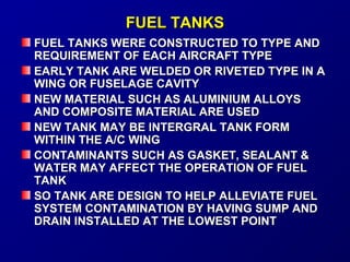 FFUUEELL TTAANNKKSS 
FFUUEELL TTAANNKKSS WWEERREE CCOONNSSTTRRUUCCTTEEDD TTOO TTYYPPEE AANNDD 
RREEQQUUIIRREEMMEENNTT OOFF EEAACCHH AAIIRRCCRRAAFFTT TTYYPPEE 
EEAARRLLYY TTAANNKK AARREE WWEELLDDEEDD OORR RRIIVVEETTEEDD TTYYPPEE IINN AA 
WWIINNGG OORR FFUUSSEELLAAGGEE CCAAVVIITTYY 
NNEEWW MMAATTEERRIIAALL SSUUCCHH AASS AALLUUMMIINNIIUUMM AALLLLOOYYSS 
AANNDD CCOOMMPPOOSSIITTEE MMAATTEERRIIAALL AARREE UUSSEEDD 
NNEEWW TTAANNKK MMAAYY BBEE IINNTTEERRGGRRAALL TTAANNKK FFOORRMM 
WWIITTHHIINN TTHHEE AA//CC WWIINNGG 
CCOONNTTAAMMIINNAANNTTSS SSUUCCHH AASS GGAASSKKEETT,, SSEEAALLAANNTT & 
WWAATTEERR MMAAYY AAFFFFEECCTT TTHHEE OOPPEERRAATTIIOONN OOFF FFUUEELL 
TTAANNKK 
SSOO TTAANNKK AARREE DDEESSIIGGNN TTOO HHEELLPP AALLLLEEVVIIAATTEE FFUUEELL 
SSYYSSTTEEMM CCOONNTTAAMMIINNAATTIIOONN BBYY HHAAVVIINNGG SSUUMMPP AANNDD 
DDRRAAIINN IINNSSTTAALLLLEEDD AATT TTHHEE LLOOWWEESSTT PPOOIINNTT 
 