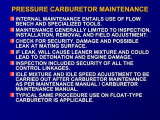 PPRREESSSSUURREE CCAARRBBUURREETTOORR MMAAIINNTTEENNAANNCCEE 
IINNTTEERRNNAALL MMAAIINNTTEENNAANNCCEE EENNTTAAIILLSS UUSSEE OOFF FFLLOOWW 
BBEENNCCHH AANNDD SSPPEECCIIAALLIIZZEEDD TTOOOOLLSS.. 
MMAAIINNTTEENNAANNCCEE GGEENNEERRAALLLLYY LLIIMMIITTEEDD TTOO IINNSSPPEECCTTIIOONN,, 
IINNSSTTAALLLLAATTIIOONN,, RREEMMOOVVAALL AANNDD FFIIEELLDD AADDJJUUSSTTMMEENNTT.. 
CCHHEECCKK FFOORR SSEECCUURRIITTYY,, DDAAMMAAGGEE AANNDD PPOOSSSSIIBBLLEE 
LLEEAAKK AATT MMAATTIINNGG SSUURRFFAACCEE.. 
IIFF LLEEAAKK,, WWIILLLL CCAAUUSSEE LLEEAANNEERR MMIIXXTTUURREE AANNDD CCOOUULLDD 
LLEEAADD TTOO DDEETTOONNAATTIIOONN AANNDD EENNGGIINNEE DDAAMMAAGGEE.. 
IINNSSPPEECCTTIIOONN IINNCCLLUUDDEEDD SSEECCUURRIITTYY OOFF AALLLL TTHHEE 
CCOONNTTRROOLL LLIINNKKAAGGEESS.. 
IIDDLLEE MMIIXXTTUURREE AANNDD IIDDLLEE SSPPEEEEDD AADDJJUUSSTTMMEENNTT TTOO BBEE 
CCAARRRRIIEEDD OOUUTT AAFFTTEERR CCAARRBBUURREETTOORR MMAAIINNTTEENNAANNCCEE 
AASS PPEERR MMAAIINNTTEENNAANNCCEE MMAANNUUAALL // CCAARRBBUURREETTOORR 
MMAAIINNTTEENNAANNCCEE MMAANNUUAALL.. 
TTYYPPIICCAALL SSAAMMEE PPRROOCCEEDDUURREE UUSSEE OONN FFLLOOAATT--TTYYPPEE 
CCAARRBBUURREETTOORR IISS AAPPPPLLIICCAABBLLEE.. 
 