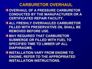 CCAARRBBUURREETTOORR OOVVEERRHHAAUULL 
OOVVEERRHHAAUULL OOFF AA PPRREESSSSUURREE CCAARRBBUURREETTOORR 
CCOONNDDUUCCTTEEDD BBYY TTHHEE MMAANNUUFFAACCTTUURREERR OORR AA 
CCEERRTTIIFFIICCAATTEEDD RREEPPAAIIRR FFAACCIILLIITTYY.. 
AALLLL FFRREESSHHLLYY OOVVEERRHHAAUULLEEDD CCAARRBBUURREETTOORR 
FFIILLLLEEDD WWIITTHH PPRREESSEERRVVAATTIIVVEE OOIILL SSHHAALLLL BBEE 
RREEMMOOVVEEDD BBEEFFOORREE UUSSEE.. 
MMAAYY RREEQQUUIIRREEDD TTHHAATT CCAARRBBUURREETTOORR 
SSUUBBMMEERRGGEE OORR FFIILLLLEEDD WWIITTHH FFUUEELL TTOO 
SSPPEECCIIFFIIEEDD TTIIMMEE TTOO LLIIMMBBEERR UUPP AALLLL 
DDIIAAPPHHRRAAGGMMSS.. 
IINNSSTTAALLLLAATTIIOONN VVAARRYY FFRROOMM EENNGGIINNEE TTOO 
EENNGGIINNEE,, RREEFFEERR TTOO TTHHEE AAPPPPRROOPPRRIIAATTEEDD 
IINNSSTTAALLLLAATTIIOONN IINNSSTTRRUUCCTTIIOONNSS.. 
 