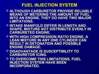 FFUUEELL IINNJJEECCTTIIOONN SSYYSSTTEEMM 
 AALLTTHHOOUUGGHH CCAARRBBUURREETTOORR PPRROOVVIIDDEE RREELLIIAABBLLEE 
MMEEAANNSS OOFF MMEETTEERRIINNGG TTHHEE AAMMOOUUNNTT OOFF FFUUEELL 
IINNTTOO AANN EENNGGIINNEE,, TTHHEEYY DDOO HHAAVVEE TTWWOO MMAAJJOORR 
LLIIMMIITTAATTIIOONNSS.. 
 IINNTTAAKKEE MMAANNIIFFOOLLDD DDIIFFFFEERR IINN LLEENNGGTTHH AANNDD 
SSHHAAPPEE,, MMIIXXTTUURREE NNOOTT DDIISSTTRRIIBBUUTTEE EEVVEENNLLYY IINN 
CCAARRBBUURREETTEEDD EENNGGIINNEE.. 
WWIITTHH HHIIGGHH CCOOMMPPRREESSSSIIOONN RRAATTIIOO EENNGGIINNEE,, AA 
LLEEAANN MMIIXXTTUURREE IINN AANNYY OONNEE CCYYLLIINNDDEERR CCAANN 
RREESSUULLTT IINN DDEETTOONNAATTIIOONN AANNDD PPOOSSSSIIBBLLEE 
EENNGGIINNEE DDAAMMAAGGEE.. 
 DDIISSAADDVVAANNTTAAGGEE IISS SSUUSSCCEEPPTTIIBBIILLIITTYY TTOO 
CCAARRBBUURREETTOORR IICCIINNGG.. 
 TTOO OOVVEERRCCOOMMEE TTHHIISS LLIIMMIITTAATTIIOONNSS,, FFUUEELL 
IINNJJEECCTTIIOONN SSYYSSTTEEMM HHAAVVEE BBEEEENN 
IINNCCOORRPPOORRAATTEEDD.. 
 