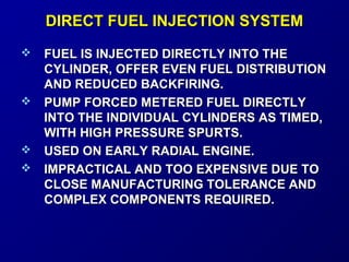 DDIIRREECCTT FFUUEELL IINNJJEECCTTIIOONN SSYYSSTTEEMM 
 FFUUEELL IISS IINNJJEECCTTEEDD DDIIRREECCTTLLYY IINNTTOO TTHHEE 
CCYYLLIINNDDEERR,, OOFFFFEERR EEVVEENN FFUUEELL DDIISSTTRRIIBBUUTTIIOONN 
AANNDD RREEDDUUCCEEDD BBAACCKKFFIIRRIINNGG.. 
 PPUUMMPP FFOORRCCEEDD MMEETTEERREEDD FFUUEELL DDIIRREECCTTLLYY 
IINNTTOO TTHHEE IINNDDIIVVIIDDUUAALL CCYYLLIINNDDEERRSS AASS TTIIMMEEDD,, 
WWIITTHH HHIIGGHH PPRREESSSSUURREE SSPPUURRTTSS.. 
 UUSSEEDD OONN EEAARRLLYY RRAADDIIAALL EENNGGIINNEE.. 
 IIMMPPRRAACCTTIICCAALL AANNDD TTOOOO EEXXPPEENNSSIIVVEE DDUUEE TTOO 
CCLLOOSSEE MMAANNUUFFAACCTTUURRIINNGG TTOOLLEERRAANNCCEE AANNDD 
CCOOMMPPLLEEXX CCOOMMPPOONNEENNTTSS RREEQQUUIIRREEDD.. 
 