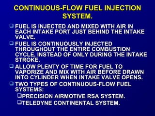 F CONTINUOUS-FLLOOWW FFUUEELL IINNJJEECCTTIIOONN 
SSYYSSTTEEMM.. 
 FFUUEELL IISS IINNJJEECCTTEEDD AANNDD MMIIXXEEDD WWIITTHH AAIIRR IINN 
EEAACCHH IINNTTAAKKEE PPOORRTT JJUUSSTT BBEEHHIINNDD TTHHEE IINNTTAAKKEE 
VVAALLVVEE.. 
 FFUUEELL IISS CCOONNTTIINNUUOOUUSSLLYY IINNJJEECCTTEEDD 
TTHHRROOUUGGHHOOUUTT TTHHEE EENNTTIIRREE CCOOMMBBUUSSTTIIOONN 
CCYYCCLLEE,, IINNSSTTEEAADD OOFF OONNLLYY DDUURRIINNGG TTHHEE IINNTTAAKKEE 
SSTTRROOKKEE.. 
 AALLLLOOWW PPLLEENNTTYY OOFF TTIIMMEE FFOORR FFUUEELL TTOO 
VVAAPPOORRIIZZEE AANNDD MMIIXX WWIITTHH AAIIRR BBEEFFOORREE DDRRAAWWNN 
IINNTTOO CCYYLLIINNDDEERR WWHHEENN IINNTTAAKKEE VVAALLVVEE OOPPEENNSS.. 
 TTWWOO TTYYPPEESS OOFF CCOONNTTIINNUUOOUUSS--FFLLOOWW FFUUEELL 
SSYYSSTTEEMMSS:: 
PPRREECCIISSIIOONN AAIIRRMMOOTTIIVVEE RRSSAA SSYYSSTTEEMM.. 
TTEELLEEDDYYNNEE CCOONNTTIINNEENNTTAALL SSYYSSTTEEMM.. 
 