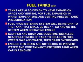 FFUUEELL TTAANNKKSS CCOONNTT.. 
TTAANNKKSS AARREE AALLSSOO DDEESSIIGGNN TTOO HHAAVVEE EEXXPPAANNSSIIOONN 
SSPPAACCEE AANNDD VVEENNTTIINNGG,, FFOORR FFUUEELL EEXXPPAANNSSIIOONN IINN 
WWAARRMM TTEEMMPPEERRAATTUURREE AANNDD VVEENNTTIINNGG PPRREEVVEENNTT TTAANNKK 
PPRREESSSSUURRIISSAATTIIOONN 
FFUUEELL FFRROOMM MMEETTEERRIINNGG SSYYSSTTEEMM WWIILLLL BBEE RREETTUURRNN TTOO 
TTHHEE TTAANNKK TTHHAATT SSHHAALLLL BBEE UUSSEE 11SSTT ,, SSOO KKNNOOWWSS TTHHEE 
SSYYSSTTEEMM WWHHEENN OOPPEERRAATTIINNGG EENNGGIINNEE 
SSCCUUPPPPEERR AANNDD DDRRAAIINN AARREE SSOOMMEETTIIMMEE IINNSSTTAALLLLEEDD 
NNEEAARR FFIILLLLEERR NNEECCKK OOFF TTAANNKK TTOO CCOOLLLLEECCTTSS FFUUEELL 
OOVVEERRFFLLOOWWSS AANNDD WWAATTEERR,, TTHHEENN DDRRAAIINN OOVVEERRBBOOAARRDD 
EENNSSUURREE TTHHIISS DDRRAAIINN AARREE NNOOTT BBLLOOCCKK TTOO PPRREEVVEENNTT 
WWAATTEERR AANNDD CCOONNTTAAMMIINNAANNTTSS EENNTTEERRIINNGG TTAANNKK WWHHEENN 
CCAAPP IISS RREEMMOOVVEEDD 
 