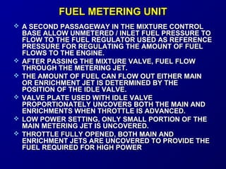 FFUUEELL MMEETTEERRIINNGG UUNNIITT 
 A SECOND PASSAGEWAY IINN TTHHEE MMIIXXTTUURREE CCOONNTTRROOLL 
BBAASSEE AALLLLOOWW UUNNMMEETTEERREEDD // IINNLLEETT FFUUEELL PPRREESSSSUURREE TTOO 
FFLLOOWW TTOO TTHHEE FFUUEELL RREEGGUULLAATTOORR UUSSEEDD AASS RREEFFEERREENNCCEE 
PPRREESSSSUURREE FFOORR RREEGGUULLAATTIINNGG TTHHEE AAMMOOUUNNTT OOFF FFUUEELL 
FFLLOOWWSS TTOO TTHHEE EENNGGIINNEE.. 
 AAFFTTEERR PPAASSSSIINNGG TTHHEE MMIIXXTTUURREE VVAALLVVEE,, FFUUEELL FFLLOOWW 
TTHHRROOUUGGHH TTHHEE MMEETTEERRIINNGG JJEETT.. 
 TTHHEE AAMMOOUUNNTT OOFF FFUUEELL CCAANN FFLLOOWW OOUUTT EEIITTHHEERR MMAAIINN 
OORR EENNRRIICCHHMMEENNTT JJEETT IISS DDEETTEERRMMIINNEEDD BBYY TTHHEE 
PPOOSSIITTIIOONN OOFF TTHHEE IIDDLLEE VVAALLVVEE.. 
 VVAALLVVEE PPLLAATTEE UUSSEEDD WWIITTHH IIDDLLEE VVAALLVVEE 
PPRROOPPOORRTTIIOONNAATTEELLYY UUNNCCOOVVEERRSS BBOOTTHH TTHHEE MMAAIINN AANNDD 
EENNRRIICCHHMMEENNTTSS WWHHEENN TTHHRROOTTTTLLEE IISS AADDVVAANNCCEEDD.. 
 LLOOWW PPOOWWEERR SSEETTTTIINNGG,, OONNLLYY SSMMAALLLL PPOORRTTIIOONN OOFF TTHHEE 
MMAAIINN MMEETTEERRIINNGG JJEETT IISS UUNNCCOOVVEERREEDD.. 
 TTHHRROOTTTTLLEE FFUULLLLYY OOPPEENNEEDD,, BBOOTTHH MMAAIINN AANNDD 
EENNRRIICCHHMMEENNTT JJEETTSS AARREE UUNNCCOOVVEERREEDD TTOO PPRROOVVIIDDEE TTHHEE 
FFUUEELL RREEQQUUIIRREEDD FFOORR HHIIGGHH PPOOWWEERR 
 