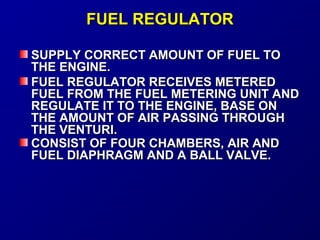 FFUUEELL RREEGGUULLAATTOORR 
SSUUPPPPLLYY CCOORRRREECCTT AAMMOOUUNNTT OOFF FFUUEELL TTOO 
TTHHEE EENNGGIINNEE.. 
FFUUEELL RREEGGUULLAATTOORR RREECCEEIIVVEESS MMEETTEERREEDD 
FFUUEELL FFRROOMM TTHHEE FFUUEELL MMEETTEERRIINNGG UUNNIITT AANNDD 
RREEGGUULLAATTEE IITT TTOO TTHHEE EENNGGIINNEE,, BBAASSEE OONN 
TTHHEE AAMMOOUUNNTT OOFF AAIIRR PPAASSSSIINNGG TTHHRROOUUGGHH 
TTHHEE VVEENNTTUURRII.. 
CCOONNSSIISSTT OOFF FFOOUURR CCHHAAMMBBEERRSS,, AAIIRR AANNDD 
FFUUEELL DDIIAAPPHHRRAAGGMM AANNDD AA BBAALLLL VVAALLVVEE.. 
 