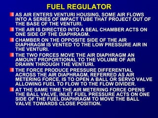 FFUUEELL RREEGGUULLAATTOORR 
AASS AAIIRR EENNTTEERRSS VVEENNTTUURRII HHOOUUSSIINNGG,, SSOOMMEE AAIIRR FFLLOOWWSS 
IINNTTOO AA SSEERRIIEESS OOFF IIMMPPAACCTT TTUUBBEE TTHHAATT PPRROOJJEECCTT OOUUTT OOFF 
TTHHEE BBAASSEE OOFF TTHHEE VVEENNTTUURRII.. 
TTHHEE AAIIRR IISS DDIIRREECCTTEEDD IINNTTOO AA SSEEAALL CCHHAAMMBBEERR AACCTTSS OONN 
OONNEE SSIIDDEE OOFF TTHHEE DDIIAAPPHHRRAAGGMM.. 
CCHHAAMMBBEERR OONN TTHHEE OOPPPPOOSSIITTEE SSIIDDEE OOFF TTHHEE AAIIRR 
DDIIAAPPHHRRAAGGMM IISS VVEENNTTEEDD TTOO TTHHEE LLOOWW PPRREESSSSUURREE AAIIRR IINN 
TTHHEE VVEENNTTUURRII.. 
TTHHEE TTWWOO FFOORRCCEESS MMOOVVEE TTHHEE AAIIRR DDIIAAPPHHRRAAGGMM AANN 
AAMMOOUUNNTT PPRROOPPOORRTTIIOONNAALL TTOO TTHHEE VVOOLLUUMMEE OOFF AAIIRR 
DDRRAAWWNN TTHHRROOUUGGHH TTHHEE VVEENNTTUURRII.. 
TTHHEE FFOORRCCEE PPRROODDUUCCEE PPRREESSSSUURREE DDIIFFFFEERREENNTTIIAALL 
AACCRROOSSSS TTHHEE AAIIRR DDIIAAPPHHRRAAGGMM,, RREEFFEERRRREEDD AASS AAIIRR 
MMEETTEERRIINNGG FFOORRCCEE,, IISS TTOO OOPPEENN AA BBAALLLL OORR SSEERRVVOO VVAALLVVEE 
AALLLLOOWWIINNGG FFUUEELL TTOO FFLLOOWW TTOO TTHHEE FFLLOOWW DDIIVVIIDDEERR.. 
AATT TTHHEE SSAAMMEE TTIIMMEE TTHHEE AAIIRR MMEETTEERRIINNGG FFOORRCCEE OOPPEENNSS 
TTHHEE BBAALLLL VVAALLVVEE,, IINNLLEETT FFUUEELL PPRREESSSSUURREE AACCTTSS OONN OONNEE 
SSIIDDEE OOFF TTHHEE FFUUEELL DDIIAAPPHHRRAAGGMM TTOO MMOOVVEE TTHHEE BBAALLLL 
VVAALLVVEE TTOOWWAARRDDSS CCLLOOSSEE PPOOSSIITTIIOONN.. 
 
