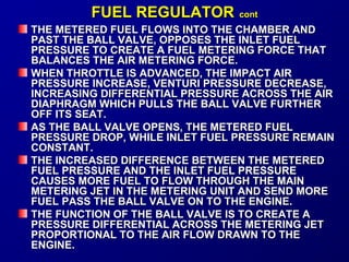 FFUUEELL RREEGGUULLAATTOORR ccoonntt 
THE METERED FUEL FFLLOOWWSS IINNTTOO TTHHEE CCHHAAMMBBEERR AANNDD 
PPAASSTT TTHHEE BBAALLLL VVAALLVVEE,, OOPPPPOOSSEESS TTHHEE IINNLLEETT FFUUEELL 
PPRREESSSSUURREE TTOO CCRREEAATTEE AA FFUUEELL MMEETTEERRIINNGG FFOORRCCEE TTHHAATT 
BBAALLAANNCCEESS TTHHEE AAIIRR MMEETTEERRIINNGG FFOORRCCEE.. 
WWHHEENN TTHHRROOTTTTLLEE IISS AADDVVAANNCCEEDD,, TTHHEE IIMMPPAACCTT AAIIRR 
PPRREESSSSUURREE IINNCCRREEAASSEE,, VVEENNTTUURRII PPRREESSSSUURREE DDEECCRREEAASSEE,, 
IINNCCRREEAASSIINNGG DDIIFFFFEERREENNTTIIAALL PPRREESSSSUURREE AACCRROOSSSS TTHHEE AAIIRR 
DDIIAAPPHHRRAAGGMM WWHHIICCHH PPUULLLLSS TTHHEE BBAALLLL VVAALLVVEE FFUURRTTHHEERR 
OOFFFF IITTSS SSEEAATT.. 
AASS TTHHEE BBAALLLL VVAALLVVEE OOPPEENNSS,, TTHHEE MMEETTEERREEDD FFUUEELL 
PPRREESSSSUURREE DDRROOPP,, WWHHIILLEE IINNLLEETT FFUUEELL PPRREESSSSUURREE RREEMMAAIINN 
CCOONNSSTTAANNTT.. 
TTHHEE IINNCCRREEAASSEEDD DDIIFFFFEERREENNCCEE BBEETTWWEEEENN TTHHEE MMEETTEERREEDD 
FFUUEELL PPRREESSSSUURREE AANNDD TTHHEE IINNLLEETT FFUUEELL PPRREESSSSUURREE 
CCAAUUSSEESS MMOORREE FFUUEELL TTOO FFLLOOWW TTHHRROOUUGGHH TTHHEE MMAAIINN 
MMEETTEERRIINNGG JJEETT IINN TTHHEE MMEETTEERRIINNGG UUNNIITT AANNDD SSEENNDD MMOORREE 
FFUUEELL PPAASSSS TTHHEE BBAALLLL VVAALLVVEE OONN TTOO TTHHEE EENNGGIINNEE.. 
TTHHEE FFUUNNCCTTIIOONN OOFF TTHHEE BBAALLLL VVAALLVVEE IISS TTOO CCRREEAATTEE AA 
PPRREESSSSUURREE DDIIFFFFEERREENNTTIIAALL AACCRROOSSSS TTHHEE MMEETTEERRIINNGG JJEETT 
PPRROOPPOORRTTIIOONNAALL TTOO TTHHEE AAIIRR FFLLOOWW DDRRAAWWNN TTOO TTHHEE 
EENNGGIINNEE.. 
 