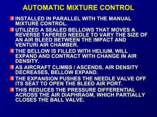 AAUUTTOOMMAATTIICC MMIIXXTTUURREE CCOONNTTRROOLL 
IINNSSTTAALLLLEEDD IINN PPAARRAALLLLEELL WWIITTHH TTHHEE MMAANNUUAALL 
MMIIXXTTUURREE CCOONNTTRROOLL.. 
UUTTIILLIIZZEEDD AA SSEEAALLEEDD BBEELLLLOOWWSS TTHHAATT MMOOVVEESS AA 
RREEVVEERRSSEE TTAAPPEERREEDD NNEEEEDDLLEE TTOO VVAARRYY TTHHEE SSIIZZEE OOFF 
AANN AAIIRR BBLLEEEEDD BBEETTWWEEEENN TTHHEE IIMMPPAACCTT AANNDD 
VVEENNTTUURRII AAIIRR CCHHAAMMBBEERR.. 
TTHHEE BBEELLLLOOWW IISS FFIILLLLEEDD WWIITTHH HHEELLIIUUMM,, WWIILLLL 
EEXXPPAANNDD AANNDD CCOONNTTRRAACCTT WWIITTHH CCHHAANNGGEE IINN AAIIRR 
DDEENNSSIITTYY.. 
AASS AAIIRRCCRRAAFFTT CCLLIIMMBBSS // AASSCCEENNDDSS,, AAIIRR DDEENNSSIITTYY 
DDEECCRREEAASSEESS,, BBEELLLLOOWW EEXXPPAANNDD.. 
TTHHEE EEXXPPAANNSSIIOONN PPUUSSHHEESS TTHHEE NNEEEEDDLLEE VVAALLVVEE OOFFFF 
IITTSS SSEEAATT TTOO OOPPEENN TTHHEE BBLLEEEEDD AAIIRR PPOORRTT.. 
TTHHIISS RREEDDUUCCEESS TTHHEE PPRREESSSSUURREE DDIIFFFFEERREENNTTIIAALL 
AACCRROOSSSS TTHHEE AAIIRR DDIIAAPPHHRRAAGGMM,, WWHHIICCHH PPAARRTTIIAALLLLYY 
CCLLOOSSEESS TTHHEE BBAALLLL VVAALLVVEE.. 
 