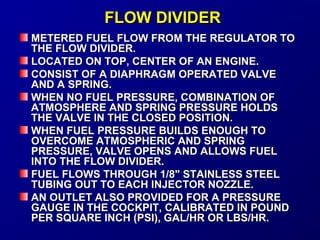 FFLLOOWW DDIIVVIIDDEERR 
MMEETTEERREEDD FFUUEELL FFLLOOWW FFRROOMM TTHHEE RREEGGUULLAATTOORR TTOO 
TTHHEE FFLLOOWW DDIIVVIIDDEERR.. 
LLOOCCAATTEEDD OONN TTOOPP,, CCEENNTTEERR OOFF AANN EENNGGIINNEE.. 
CCOONNSSIISSTT OOFF AA DDIIAAPPHHRRAAGGMM OOPPEERRAATTEEDD VVAALLVVEE 
AANNDD AA SSPPRRIINNGG.. 
WWHHEENN NNOO FFUUEELL PPRREESSSSUURREE,, CCOOMMBBIINNAATTIIOONN OOFF 
AATTMMOOSSPPHHEERREE AANNDD SSPPRRIINNGG PPRREESSSSUURREE HHOOLLDDSS 
TTHHEE VVAALLVVEE IINN TTHHEE CCLLOOSSEEDD PPOOSSIITTIIOONN.. 
WWHHEENN FFUUEELL PPRREESSSSUURREE BBUUIILLDDSS EENNOOUUGGHH TTOO 
OOVVEERRCCOOMMEE AATTMMOOSSPPHHEERRIICC AANNDD SSPPRRIINNGG 
PPRREESSSSUURREE,, VVAALLVVEE OOPPEENNSS AANNDD AALLLLOOWWSS FFUUEELL 
IINNTTOO TTHHEE FFLLOOWW DDIIVVIIDDEERR.. 
FFUUEELL FFLLOOWWSS TTHHRROOUUGGHH 11//88"" SSTTAAIINNLLEESSSS SSTTEEEELL 
TTUUBBIINNGG OOUUTT TTOO EEAACCHH IINNJJEECCTTOORR NNOOZZZZLLEE.. 
AANN OOUUTTLLEETT AALLSSOO PPRROOVVIIDDEEDD FFOORR AA PPRREESSSSUURREE 
GGAAUUGGEE IINN TTHHEE CCOOCCKKPPIITT,, CCAALLIIBBRRAATTEEDD IINN PPOOUUNNDD 
PPEERR SSQQUUAARREE IINNCCHH ((PPSSII)),, GGAALL//HHRR OORR LLBBSS//HHRR.. 
 