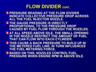 FFLLOOWW DDIIVVIIDDEERR CCOONNTT.. 
PRESSURE READING AATT TTHHEE FFLLOOWW DDIIVVIIDDEERR 
IINNDDIICCAATTEE CCOOLLLLEECCTTIIVVEE PPRREESSSSUURREE DDRROOPP AACCRROOSSSS 
AALLLL TTHHEE FFUUEELL IINNJJEECCTTOORR NNOOZZZZLLEE.. 
TTHHEE GGAAUUGGEE PPRREESSSSUURREE IISS DDIIRREECCTTLLYY 
PPRROOPPOORRTTIIOONNAALL TTOO TTHHEE PPRREESSSSUURREE DDRROOPP 
CCAAUUSSEEDD BBYY FFUUEELL FFLLOOWW TTHHRROOUUGGHH TTHHEE NNOOZZZZLLEESS.. 
AATT AALLLL SSPPEEEEDD AABBOOVVEE IIDDLLEE,, TTHHEE SSMMAALLLL OOPPEENNIINNGG 
IINN TTHHEE NNOOZZZZLLEE RREESSTTRRIICCTT TTHHEE AAMMOOUUNNTT OOFF FFUUEELL 
TTHHAATT CCAANN FFLLOOWW IINNTTOO EEAACCHH CCYYLLIINNDDEERR.. 
TTHHIISS CCAAUUSSEE AA BBAACCKK PPRREESSSSUURREE TTOO BBUUIILLDD UUPP IINN 
TTHHEE MMEETTEERREEDD FFUUEELL LLIINNEE,, IINN TTUURRNN IINNFFLLUUEENNCCEESS 
TTHHEE FFUUEELL MMEETTEERRIINNGG FFOORRCCEE.. 
BBAASSEEDD OONN TTHHIISS,, NNOOZZZZLLEESS CCOONNTTRROOLL FFUUEELL 
PPRREESSSSUURREE WWHHEENN EENNGGIINNEE RRPPMM IISS AABBOOVVEE IIDDLLEE.. 
 
