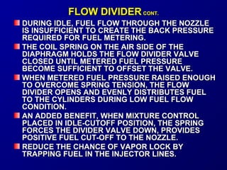 FFLLOOWW DDIIVVIIDDEERR CCOONNTT.. 
DURING IDLE, FUEL FLOW TTHHRROOUUGGHH TTHHEE NNOOZZZZLLEE 
IISS IINNSSUUFFFFIICCIIEENNTT TTOO CCRREEAATTEE TTHHEE BBAACCKK PPRREESSSSUURREE 
RREEQQUUIIRREEDD FFOORR FFUUEELL MMEETTEERRIINNGG.. 
TTHHEE CCOOIILL SSPPRRIINNGG OONN TTHHEE AAIIRR SSIIDDEE OOFF TTHHEE 
DDIIAAPPHHRRAAGGMM HHOOLLDDSS TTHHEE FFLLOOWW DDIIVVIIDDEERR VVAALLVVEE 
CCLLOOSSEEDD UUNNTTIILL MMEETTEERREEDD FFUUEELL PPRREESSSSUURREE 
BBEECCOOMMEE SSUUFFFFIICCIIEENNTT TTOO OOFFFFSSEETT TTHHEE VVAALLVVEE.. 
WWHHEENN MMEETTEERREEDD FFUUEELL PPRREESSSSUURREE RRAAIISSEEDD EENNOOUUGGHH 
TTOO OOVVEERRCCOOMMEE SSPPRRIINNGG TTEENNSSIIOONN,, TTHHEE FFLLOOWW 
DDIIVVIIDDEERR OOPPEENNSS AANNDD EEVVEENNLLYY DDIISSTTRRIIBBUUTTEESS FFUUEELL 
TTOO TTHHEE CCYYLLIINNDDEERRSS DDUURRIINNGG LLOOWW FFUUEELL FFLLOOWW 
CCOONNDDIITTIIOONN.. 
AANN AADDDDEEDD BBEENNEEFFIITT,, WWHHEENN MMIIXXTTUURREE CCOONNTTRROOLL 
PPLLAACCEEDD IINN IIDDLLEE--CCUUTTOOFFFF PPOOSSIITTIIOONN,, TTHHEE SSPPRRIINNGG 
FFOORRCCEESS TTHHEE DDIIVVIIDDEERR VVAALLVVEE DDOOWWNN,, PPRROOVVIIDDEESS 
PPOOSSIITTIIVVEE FFUUEELL CCUUTT--OOFFFF TTOO TTHHEE NNOOZZZZLLEE.. 
RREEDDUUCCEE TTHHEE CCHHAANNCCEE OOFF VVAAPPOORR LLOOCCKK BBYY 
TTRRAAPPPPIINNGG FFUUEELL IINN TTHHEE IINNJJEECCTTOORR LLIINNEESS.. 
 