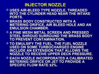 IINNJJEECCTTOORR NNOOZZZZLLEE 
 UUSSEESS AAIIRR--BBLLEEEEDD TTYYPPEE NNOOZZZZLLEE,, TTHHRREEAADDEEDD 
IINNTTOO TTHHEE CCYYLLIINNDDEERR HHEEAADD NNEEAARR TTHHEE IINNTTAAKKEE 
PPOORRTTSS.. 
 BBRRAASSSS BBOODDYY CCOONNSSTTRRUUCCTTEEDD WWIITTHH AA 
MMEETTEERRIINNGG OORRIIFFIICCEE,, AAIIRR BBLLEEEEDD HHOOLLEE AANNDD AANN 
EEMMUULLSSIIOONN CCHHAAMMBBEERR.. 
 AA FFIINNEE MMEESSHH MMEETTAALL SSCCRREEEENN AANNDD PPRREESSSSEEDD 
SSTTEEEELL SSHHRROOUUDD SSUURRRROOUUNNDD TTHHEE BBRRAASSSS BBOODDYY 
TTOO PPRREEVVEENNTT CCOONNTTAAMMIINNAATTIIOONN.. 
 TTOO EEMMUULLSSIIFFYY TTHHEE FFUUEELL,, TTHHEE FFUUEELL NNOOZZZZLLEE 
UUSSEEDD OONN SSOOMMEE TTUURRBBOOCCHHAARRGGEEDD EENNGGIINNEE 
IINNCCLLUUDDEE AANN EEXXTTEENNSSIIOONN TTHHAATT AALLLLOOWWSS TTHHEE 
NNOOZZZZLLEE TTOO RREECCEEIIVVEE UUPPPPEERR DDEECCKK PPRREESSSSUURREE.. 
 EEAACCHH NNOOZZZZLLEE IINNCCOORRPPOORRAATTEESS AA CCAALLIIBBRRAATTEEDD 
MMEETTEERRIINNGG OORRIIFFIICCEE OORR JJEETT TTOO PPRROOVVIIDDEE AA 
SSPPEECCIIFFIICC FFLLOOWW RRAATTEE ±±22%%.. 
 