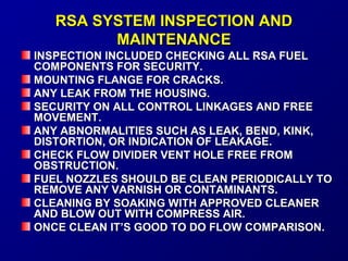 RRSSAA SSYYSSTTEEMM IINNSSPPEECCTTIIOONN AANNDD 
MMAAIINNTTEENNAANNCCEE 
IINNSSPPEECCTTIIOONN IINNCCLLUUDDEEDD CCHHEECCKKIINNGG AALLLL RRSSAA FFUUEELL 
CCOOMMPPOONNEENNTTSS FFOORR SSEECCUURRIITTYY.. 
MMOOUUNNTTIINNGG FFLLAANNGGEE FFOORR CCRRAACCKKSS.. 
AANNYY LLEEAAKK FFRROOMM TTHHEE HHOOUUSSIINNGG.. 
SSEECCUURRIITTYY OONN AALLLL CCOONNTTRROOLL LLIINNKKAAGGEESS AANNDD FFRREEEE 
MMOOVVEEMMEENNTT.. 
AANNYY AABBNNOORRMMAALLIITTIIEESS SSUUCCHH AASS LLEEAAKK,, BBEENNDD,, KKIINNKK,, 
DDIISSTTOORRTTIIOONN,, OORR IINNDDIICCAATTIIOONN OOFF LLEEAAKKAAGGEE.. 
CCHHEECCKK FFLLOOWW DDIIVVIIDDEERR VVEENNTT HHOOLLEE FFRREEEE FFRROOMM 
OOBBSSTTRRUUCCTTIIOONN.. 
FFUUEELL NNOOZZZZLLEESS SSHHOOUULLDD BBEE CCLLEEAANN PPEERRIIOODDIICCAALLLLYY TTOO 
RREEMMOOVVEE AANNYY VVAARRNNIISSHH OORR CCOONNTTAAMMIINNAANNTTSS.. 
CCLLEEAANNIINNGG BBYY SSOOAAKKIINNGG WWIITTHH AAPPPPRROOVVEEDD CCLLEEAANNEERR 
AANNDD BBLLOOWW OOUUTT WWIITTHH CCOOMMPPRREESSSS AAIIRR.. 
OONNCCEE CCLLEEAANN IITT’’SS GGOOOODD TTOO DDOO FFLLOOWW CCOOMMPPAARRIISSOONN.. 
 