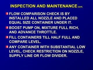 IINNSSPPEECCTTIIOONN AANNDD MMAAIINNTTEENNAANNCCEE ccoonntt.. 
FFLLOOWW CCOOMMPPAARRIISSOONN CCHHEECCKK IISS BBYY 
IINNSSTTAALLLLEEDD AALLLL NNOOZZZZLLEE AANNDD PPLLAACCEEDD 
EEQQUUAALL SSIIZZEE CCOONNTTAAIINNEERR UUNNDDEERR IITT.. 
BBOOOOSSTT PPUUMMPP OONN,, MMIIXXTTUURREE FFUULLLL RRIICCHH,, 
AANNDD AADDVVAANNCCEE TTHHRROOTTTTLLEE.. 
FFIILLLL CCOONNTTAAIINNEERRSS TTIILLLL HHAALLFF FFUULLLL AANNDD 
CCOOMMPPAARREE LLEEVVEELL.. 
AANNYY CCOONNTTAAIINNEERR WWIITTHH SSUUBBSSTTAANNTTIIAALL LLOOWW 
LLEEVVEELL,, CCHHEECCKK RREESSTTRRIICCTTIIOONN OONN NNOOZZZZLLEE,, 
SSUUPPPPLLYY LLIINNEE OORR FFLLOOWW DDIIVVIIDDEERR.. 
 