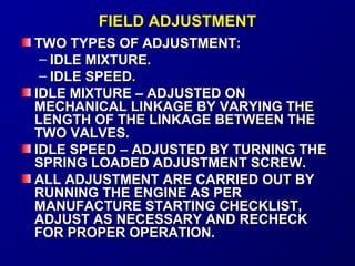 FFIIEELLDD AADDJJUUSSTTMMEENNTT 
TTWWOO TTYYPPEESS OOFF AADDJJUUSSTTMMEENNTT:: 
– IIDDLLEE MMIIXXTTUURREE.. 
– IIDDLLEE SSPPEEEEDD.. 
IIDDLLEE MMIIXXTTUURREE –– AADDJJUUSSTTEEDD OONN 
MMEECCHHAANNIICCAALL LLIINNKKAAGGEE BBYY VVAARRYYIINNGG TTHHEE 
LLEENNGGTTHH OOFF TTHHEE LLIINNKKAAGGEE BBEETTWWEEEENN TTHHEE 
TTWWOO VVAALLVVEESS.. 
IIDDLLEE SSPPEEEEDD –– AADDJJUUSSTTEEDD BBYY TTUURRNNIINNGG TTHHEE 
SSPPRRIINNGG LLOOAADDEEDD AADDJJUUSSTTMMEENNTT SSCCRREEWW.. 
AALLLL AADDJJUUSSTTMMEENNTT AARREE CCAARRRRIIEEDD OOUUTT BBYY 
RRUUNNNNIINNGG TTHHEE EENNGGIINNEE AASS PPEERR 
MMAANNUUFFAACCTTUURREE SSTTAARRTTIINNGG CCHHEECCKKLLIISSTT,, 
AADDJJUUSSTT AASS NNEECCEESSSSAARRYY AANNDD RREECCHHEECCKK 
FFOORR PPRROOPPEERR OOPPEERRAATTIIOONN.. 
 