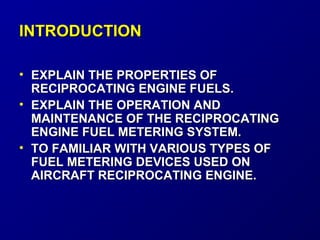 IINNTTRROODDUUCCTTIIOONN 
• EEXXPPLLAAIINN TTHHEE PPRROOPPEERRTTIIEESS OOFF 
RREECCIIPPRROOCCAATTIINNGG EENNGGIINNEE FFUUEELLSS.. 
• EEXXPPLLAAIINN TTHHEE OOPPEERRAATTIIOONN AANNDD 
MMAAIINNTTEENNAANNCCEE OOFF TTHHEE RREECCIIPPRROOCCAATTIINNGG 
EENNGGIINNEE FFUUEELL MMEETTEERRIINNGG SSYYSSTTEEMM.. 
• TTOO FFAAMMIILLIIAARR WWIITTHH VVAARRIIOOUUSS TTYYPPEESS OOFF 
FFUUEELL MMEETTEERRIINNGG DDEEVVIICCEESS UUSSEEDD OONN 
AAIIRRCCRRAAFFTT RREECCIIPPRROOCCAATTIINNGG EENNGGIINNEE.. 
 