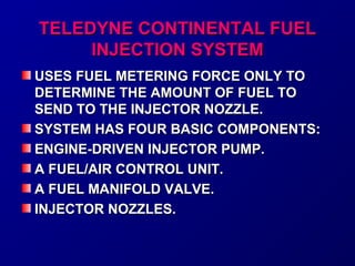 TTEELLEEDDYYNNEE CCOONNTTIINNEENNTTAALL FFUUEELL 
IINNJJEECCTTIIOONN SSYYSSTTEEMM 
UUSSEESS FFUUEELL MMEETTEERRIINNGG FFOORRCCEE OONNLLYY TTOO 
DDEETTEERRMMIINNEE TTHHEE AAMMOOUUNNTT OOFF FFUUEELL TTOO 
SSEENNDD TTOO TTHHEE IINNJJEECCTTOORR NNOOZZZZLLEE.. 
SSYYSSTTEEMM HHAASS FFOOUURR BBAASSIICC CCOOMMPPOONNEENNTTSS:: 
EENNGGIINNEE--DDRRIIVVEENN IINNJJEECCTTOORR PPUUMMPP.. 
AA FFUUEELL//AAIIRR CCOONNTTRROOLL UUNNIITT.. 
AA FFUUEELL MMAANNIIFFOOLLDD VVAALLVVEE.. 
IINNJJEECCTTOORR NNOOZZZZLLEESS.. 
 