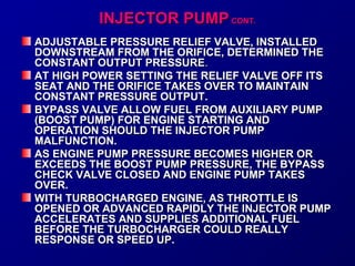 IINNJJEECCTTOORR PPUUMMPP CCOONNTT.. 
ADJUSTABLE PRESSURE RELIEF VVAALLVVEE,, IINNSSTTAALLLLEEDD 
DDOOWWNNSSTTRREEAAMM FFRROOMM TTHHEE OORRIIFFIICCEE,, DDEETTEERRMMIINNEEDD TTHHEE 
CCOONNSSTTAANNTT OOUUTTPPUUTT PPRREESSSSUURREE.. 
AATT HHIIGGHH PPOOWWEERR SSEETTTTIINNGG TTHHEE RREELLIIEEFF VVAALLVVEE OOFFFF IITTSS 
SSEEAATT AANNDD TTHHEE OORRIIFFIICCEE TTAAKKEESS OOVVEERR TTOO MMAAIINNTTAAIINN 
CCOONNSSTTAANNTT PPRREESSSSUURREE OOUUTTPPUUTT.. 
BBYYPPAASSSS VVAALLVVEE AALLLLOOWW FFUUEELL FFRROOMM AAUUXXIILLIIAARRYY PPUUMMPP 
((BBOOOOSSTT PPUUMMPP)) FFOORR EENNGGIINNEE SSTTAARRTTIINNGG AANNDD 
OOPPEERRAATTIIOONN SSHHOOUULLDD TTHHEE IINNJJEECCTTOORR PPUUMMPP 
MMAALLFFUUNNCCTTIIOONN.. 
AASS EENNGGIINNEE PPUUMMPP PPRREESSSSUURREE BBEECCOOMMEESS HHIIGGHHEERR OORR 
EEXXCCEEEEDDSS TTHHEE BBOOOOSSTT PPUUMMPP PPRREESSSSUURREE,, TTHHEE BBYYPPAASSSS 
CCHHEECCKK VVAALLVVEE CCLLOOSSEEDD AANNDD EENNGGIINNEE PPUUMMPP TTAAKKEESS 
OOVVEERR.. 
WWIITTHH TTUURRBBOOCCHHAARRGGEEDD EENNGGIINNEE,, AASS TTHHRROOTTTTLLEE IISS 
OOPPEENNEEDD OORR AADDVVAANNCCEEDD RRAAPPIIDDLLYY TTHHEE IINNJJEECCTTOORR PPUUMMPP 
AACCCCEELLEERRAATTEESS AANNDD SSUUPPPPLLIIEESS AADDDDIITTIIOONNAALL FFUUEELL 
BBEEFFOORREE TTHHEE TTUURRBBOOCCHHAARRGGEERR CCOOUULLDD RREEAALLLLYY 
RREESSPPOONNSSEE OORR SSPPEEEEDD UUPP.. 
 