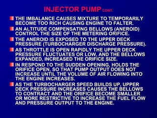 IINNJJEECCTTOORR PPUUMMPP CCOONNTT.. 
THE IMBALANCE CAUSES MMIIXXTTUURREE TTOO TTEEMMPPOORRAARRIILLYY 
BBEECCOOMMEE TTOOOO RRIICCHH CCAAUUSSIINNGG EENNGGIINNEE TTOO FFAALLTTEERR.. 
AANN AALLTTIITTUUDDEE CCOOMMPPEENNSSAATTIINNGG BBEELLLLOOWWSS ((AANNEERROOIIDD)) 
CCOONNTTRROOLL TTHHEE SSIIZZEE OOFF TTHHEE MMEETTEERRIINNGG OORRIIFFIICCEE.. 
TTHHEE AANNEERROOIIDD IISS EEXXPPOOSSEEDD TTOO TTHHEE UUPPPPEERR DDEECCKK 
PPRREESSSSUURREE ((TTUURRBBOOCCHHAARRGGEERR DDIISSCCHHAARRGGEE PPRREESSSSUURREE)).. 
AASS TTHHRROOTTTTLLEE IISS OOPPEENN RRAAPPIIDDLLYY TTHHEE UUPPPPEERR DDEECCKK 
PPRREESSSSUURREE FFLLUUCCTTUUAATTEESS OORR LLOOWW,, AANNDD TTHHEE BBEELLLLOOWWSS 
EEXXPPAANNDDEEDD,, IINNCCRREEAASSEEDD TTHHEE OORRIIFFIICCEE SSIIZZEE.. 
IINN RREESSPPOONNDD TTOO TTHHEE SSUUDDDDEENN OOPPEENNIINNGG,, HHOOLLDDSS TTHHEE 
OORRIIFFIICCEE OOPPEENN,, SSOO TTHHAATT PPUUMMPP OOUUTTPPUUTT DDOOEESS NNOOTT 
IINNCCRREEAASSEE UUNNTTIILL TTHHEE VVOOLLUUMMEE OOFF AAIIRR FFLLOOWWIINNGG IINNTTOO 
TTHHEE EENNGGIINNEE IINNCCRREEAASSEESS.. 
AASS TTHHEE TTUURRBBOOCCHHAARRGGEERR SSPPEEEEDD BBUUIILLDDSS UUPP,, UUPPPPEERR 
DDEECCKK PPRREESSSSUURREE IINNCCRREEAASSEESS CCAAUUSSEESS TTHHEE BBEELLLLOOWWSS 
TTOO CCOONNTTRRAACCTT AANNDD TTHHEE OORRIIFFIICCEE BBEECCOOMMEE SSMMAALLLLEERR 
OORR MMOORREE RREESSTTRRIICCTTIIVVEE TTOO IINNCCRREEAASSEE TTHHEE FFUUEELL FFLLOOWW 
AANNDD PPRREESSSSUURREE OOUUTTPPUUTT TTOO TTHHEE EENNGGIINNEE.. 
 