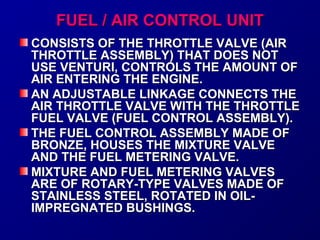 FFUUEELL // AAIIRR CCOONNTTRROOLL UUNNIITT 
CCOONNSSIISSTTSS OOFF TTHHEE TTHHRROOTTTTLLEE VVAALLVVEE ((AAIIRR 
TTHHRROOTTTTLLEE AASSSSEEMMBBLLYY)) TTHHAATT DDOOEESS NNOOTT 
UUSSEE VVEENNTTUURRII,, CCOONNTTRROOLLSS TTHHEE AAMMOOUUNNTT OOFF 
AAIIRR EENNTTEERRIINNGG TTHHEE EENNGGIINNEE.. 
AANN AADDJJUUSSTTAABBLLEE LLIINNKKAAGGEE CCOONNNNEECCTTSS TTHHEE 
AAIIRR TTHHRROOTTTTLLEE VVAALLVVEE WWIITTHH TTHHEE TTHHRROOTTTTLLEE 
FFUUEELL VVAALLVVEE ((FFUUEELL CCOONNTTRROOLL AASSSSEEMMBBLLYY)).. 
TTHHEE FFUUEELL CCOONNTTRROOLL AASSSSEEMMBBLLYY MMAADDEE OOFF 
BBRROONNZZEE,, HHOOUUSSEESS TTHHEE MMIIXXTTUURREE VVAALLVVEE 
AANNDD TTHHEE FFUUEELL MMEETTEERRIINNGG VVAALLVVEE.. 
MMIIXXTTUURREE AANNDD FFUUEELL MMEETTEERRIINNGG VVAALLVVEESS 
AARREE OOFF RROOTTAARRYY--TTYYPPEE VVAALLVVEESS MMAADDEE OOFF 
SSTTAAIINNLLEESSSS SSTTEEEELL,, RROOTTAATTEEDD IINN OOIILL-- 
IIMMPPRREEGGNNAATTEEDD BBUUSSHHIINNGGSS.. 
 
