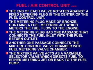 FFUUEELL // AAIIRR CCOONNTTRROOLL UUNNIITT ccoonntt.. 
TTHHEE EENNDD OOFF EEAACCHH VVAALLVVEE RROOTTAATTEESS AAGGAAIINNSSTT AA 
FFIIXXEEDD MMEETTEERRIINNGG PPLLUUGG IINN TTHHEE CCEENNTTEERR OOFF TTHHEE 
FFUUEELL CCOONNTTRROOLL UUNNIITT.. 
TTHHEE MMEETTEERRIINNGG PPLLUUGG MMAADDEE OOFF BBRROONNZZEE,, 
CCOONNTTAAIINNSS AA FFUUEELL MMEETTEERRIINNGG JJEETT WWHHIICCHH 
MMEETTEERRSS TTHHEE FFUUEELL FFLLOOWW TTOO TTHHEE EENNGGIINNEE.. 
TTHHEE MMEETTEERRIINNGG PPLLUUGG HHAASS OONNEE PPAASSSSAAGGEE TTHHAATT 
CCOONNNNEECCTTSS TTHHEE FFUUEELL IINNLLEETT WWIITTHH TTHHEE FFUUEELL 
RREETTUURRNN OOUUTTLLEETT.. 
AANNOOTTHHEERR OONNEE PPAASSSSAAGGEE CCOONNNNEECCTTSS TTHHEE 
MMIIXXTTUURREE CCOONNTTRROOLL VVAALLVVEE CCHHAAMMBBEERR WWIITTHH 
FFUUEELL MMEETTEERRIINNGG VVAALLVVEE CCHHAAMMBBEERR.. 
TTHHEE MMIIXXTTUURREE VVAALLVVEE AACCTTSS AASS AA VVAARRIIAABBLLEE 
SSEELLEECCTTOORR VVAALLVVEE WWHHIICCHH DDIIRREECCTTSS FFUUEELL TTOO 
EEIITTHHEERR MMEETTEERRIINNGG JJEETT OORR BBAACCKK TTOO TTHHEE FFUUEELL 
PPUUMMPP.. 
 