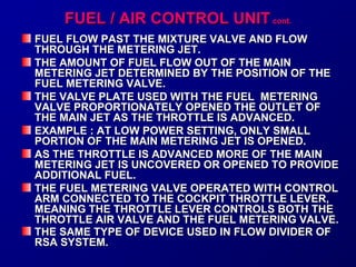 FFUUEELL // AAIIRR CCOONNTTRROOLL UUNNIITT ccoonntt.. 
FUEL FLOW PAST TTHHEE MMIIXXTTUURREE VVAALLVVEE AANNDD FFLLOOWW 
TTHHRROOUUGGHH TTHHEE MMEETTEERRIINNGG JJEETT.. 
TTHHEE AAMMOOUUNNTT OOFF FFUUEELL FFLLOOWW OOUUTT OOFF TTHHEE MMAAIINN 
MMEETTEERRIINNGG JJEETT DDEETTEERRMMIINNEEDD BBYY TTHHEE PPOOSSIITTIIOONN OOFF TTHHEE 
FFUUEELL MMEETTEERRIINNGG VVAALLVVEE.. 
TTHHEE VVAALLVVEE PPLLAATTEE UUSSEEDD WWIITTHH TTHHEE FFUUEELL MMEETTEERRIINNGG 
VVAALLVVEE PPRROOPPOORRTTIIOONNAATTEELLYY OOPPEENNEEDD TTHHEE OOUUTTLLEETT OOFF 
TTHHEE MMAAIINN JJEETT AASS TTHHEE TTHHRROOTTTTLLEE IISS AADDVVAANNCCEEDD.. 
EEXXAAMMPPLLEE :: AATT LLOOWW PPOOWWEERR SSEETTTTIINNGG,, OONNLLYY SSMMAALLLL 
PPOORRTTIIOONN OOFF TTHHEE MMAAIINN MMEETTEERRIINNGG JJEETT IISS OOPPEENNEEDD.. 
AASS TTHHEE TTHHRROOTTTTLLEE IISS AADDVVAANNCCEEDD MMOORREE OOFF TTHHEE MMAAIINN 
MMEETTEERRIINNGG JJEETT IISS UUNNCCOOVVEERREEDD OORR OOPPEENNEEDD TTOO PPRROOVVIIDDEE 
AADDDDIITTIIOONNAALL FFUUEELL.. 
TTHHEE FFUUEELL MMEETTEERRIINNGG VVAALLVVEE OOPPEERRAATTEEDD WWIITTHH CCOONNTTRROOLL 
AARRMM CCOONNNNEECCTTEEDD TTOO TTHHEE CCOOCCKKPPIITT TTHHRROOTTTTLLEE LLEEVVEERR,, 
MMEEAANNIINNGG TTHHEE TTHHRROOTTTTLLEE LLEEVVEERR CCOONNTTRROOLLSS BBOOTTHH TTHHEE 
TTHHRROOTTTTLLEE AAIIRR VVAALLVVEE AANNDD TTHHEE FFUUEELL MMEETTEERRIINNGG VVAALLVVEE.. 
TTHHEE SSAAMMEE TTYYPPEE OOFF DDEEVVIICCEE UUSSEEDD IINN FFLLOOWW DDIIVVIIDDEERR OOFF 
RRSSAA SSYYSSTTEEMM.. 
 