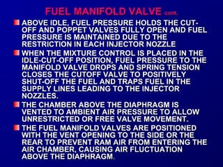 FFUUEELL MMAANNIIFFOOLLDD VVAALLVVEE ccoonntt.. 
ABOVE IDLE, FUEL PRESSURE HHOOLLDDSS TTHHEE CCUUTT-- 
OOFFFF AANNDD PPOOPPPPEETT VVAALLVVEESS FFUULLLLYY OOPPEENN AANNDD FFUUEELL 
PPRREESSSSUURREE IISS MMAAIINNTTAAIINNEEDD DDUUEE TTOO TTHHEE 
RREESSTTRRIICCTTIIOONN IINN EEAACCHH IINNJJEECCTTOORR NNOOZZZZLLEE 
WWHHEENN TTHHEE MMIIXXTTUURREE CCOONNTTRROOLL IISS PPLLAACCEEDD IINN TTHHEE 
IIDDLLEE--CCUUTT--OOFFFF PPOOSSIITTIIOONN,, FFUUEELL PPRREESSSSUURREE TTOO TTHHEE 
MMAANNIIFFOOLLDD VVAALLVVEE DDRROOPPSS AANNDD SSPPRRIINNGG TTEENNSSIIOONN 
CCLLOOSSEESS TTHHEE CCUUTTOOFFFF VVAALLVVEE TTOO PPOOSSIITTIIVVEELLYY 
SSHHUUTT--OOFFFF TTHHEE FFUUEELL AANNDD TTRRAAPPSS FFUUEELL IINN TTHHEE 
SSUUPPPPLLYY LLIINNEESS LLEEAADDIINNGG TTOO TTHHEE IINNJJEECCTTOORR 
NNOOZZZZLLEESS.. 
TTHHEE CCHHAAMMBBEERR AABBOOVVEE TTHHEE DDIIAAPPHHRRAAGGMM IISS 
VVEENNTTEEDD TTOO AAMMBBIIEENNTT AAIIRR PPRREESSSSUURREE TTOO AALLLLOOWW 
UUNNRREESSTTRRIICCTTEEDD OORR FFRREEEE VVAALLVVEE MMOOVVEEMMEENNTT.. 
TTHHEE FFUUEELL MMAANNIIFFOOLLDD VVAALLVVEESS AARREE PPOOSSIITTIIOONNEEDD 
WWIITTHH TTHHEE VVEENNTT OOPPEENNIINNGG TTOO TTHHEE SSIIDDEE OORR TTHHEE 
RREEAARR TTOO PPRREEVVEENNTT RRAAMM AAIIRR FFRROOMM EENNTTEERRIINNGG TTHHEE 
AAIIRR CCHHAAMMBBEERR,, CCAAUUSSIINNGG AAIIRR FFLLUUCCTTUUAATTIIOONN 
AABBOOVVEE TTHHEE DDIIAAPPHHRRAAGGMM.. 
 