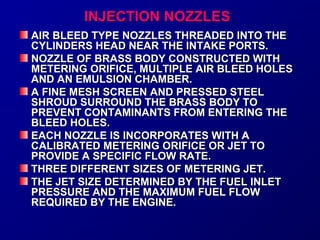 IINNJJEECCTTIIOONN NNOOZZZZLLEESS 
AAIIRR BBLLEEEEDD TTYYPPEE NNOOZZZZLLEESS TTHHRREEAADDEEDD IINNTTOO TTHHEE 
CCYYLLIINNDDEERRSS HHEEAADD NNEEAARR TTHHEE IINNTTAAKKEE PPOORRTTSS.. 
NNOOZZZZLLEE OOFF BBRRAASSSS BBOODDYY CCOONNSSTTRRUUCCTTEEDD WWIITTHH 
MMEETTEERRIINNGG OORRIIFFIICCEE,, MMUULLTTIIPPLLEE AAIIRR BBLLEEEEDD HHOOLLEESS 
AANNDD AANN EEMMUULLSSIIOONN CCHHAAMMBBEERR.. 
AA FFIINNEE MMEESSHH SSCCRREEEENN AANNDD PPRREESSSSEEDD SSTTEEEELL 
SSHHRROOUUDD SSUURRRROOUUNNDD TTHHEE BBRRAASSSS BBOODDYY TTOO 
PPRREEVVEENNTT CCOONNTTAAMMIINNAANNTTSS FFRROOMM EENNTTEERRIINNGG TTHHEE 
BBLLEEEEDD HHOOLLEESS.. 
EEAACCHH NNOOZZZZLLEE IISS IINNCCOORRPPOORRAATTEESS WWIITTHH AA 
CCAALLIIBBRRAATTEEDD MMEETTEERRIINNGG OORRIIFFIICCEE OORR JJEETT TTOO 
PPRROOVVIIDDEE AA SSPPEECCIIFFIICC FFLLOOWW RRAATTEE.. 
TTHHRREEEE DDIIFFFFEERREENNTT SSIIZZEESS OOFF MMEETTEERRIINNGG JJEETT.. 
TTHHEE JJEETT SSIIZZEE DDEETTEERRMMIINNEEDD BBYY TTHHEE FFUUEELL IINNLLEETT 
PPRREESSSSUURREE AANNDD TTHHEE MMAAXXIIMMUUMM FFUUEELL FFLLOOWW 
RREEQQUUIIRREEDD BBYY TTHHEE EENNGGIINNEE.. 
 
