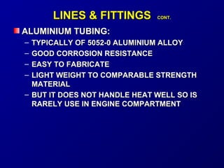 LLIINNEESS & FFIITTTTIINNGGSS CCOONNTT.. 
AALLUUMMIINNIIUUMM TTUUBBIINNGG:: 
– TTYYPPIICCAALLLLYY OOFF 55005522--00 AALLUUMMIINNIIUUMM AALLLLOOYY 
– GGOOOODD CCOORRRROOSSIIOONN RREESSIISSTTAANNCCEE 
– EEAASSYY TTOO FFAABBRRIICCAATTEE 
– LLIIGGHHTT WWEEIIGGHHTT TTOO CCOOMMPPAARRAABBLLEE SSTTRREENNGGTTHH 
MMAATTEERRIIAALL 
– BBUUTT IITT DDOOEESS NNOOTT HHAANNDDLLEE HHEEAATT WWEELLLL SSOO IISS 
RRAARREELLYY UUSSEE IINN EENNGGIINNEE CCOOMMPPAARRTTMMEENNTT 
 