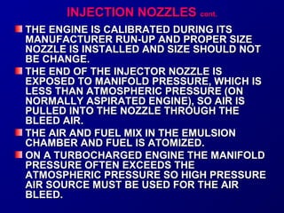 IINNJJEECCTTIIOONN NNOOZZZZLLEESS ccoonntt.. 
TTHHEE EENNGGIINNEE IISS CCAALLIIBBRR AATTEEDD DDUURRIINNGG IITTSS 
MMAANNUUFFAACCTTUURREERR RRUUNN--UUPP AANNDD PPRROOPPEERR SSIIZZEE 
NNOOZZZZLLEE IISS IINNSSTTAALLLLEEDD AANNDD SSIIZZEE SSHHOOUULLDD NNOOTT 
BBEE CCHHAANNGGEE.. 
TTHHEE EENNDD OOFF TTHHEE IINNJJEECCTTOORR NNOOZZZZLLEE IISS 
EEXXPPOOSSEEDD TTOO MMAANNIIFFOOLLDD PPRREESSSSUURREE,, WWHHIICCHH IISS 
LLEESSSS TTHHAANN AATTMMOOSSPPHHEERRIICC PPRREESSSSUURREE ((OONN 
NNOORRMMAALLLLYY AASSPPIIRRAATTEEDD EENNGGIINNEE)),, SSOO AAIIRR IISS 
PPUULLLLEEDD IINNTTOO TTHHEE NNOOZZZZLLEE TTHHRROOUUGGHH TTHHEE 
BBLLEEEEDD AAIIRR.. 
TTHHEE AAIIRR AANNDD FFUUEELL MMIIXX IINN TTHHEE EEMMUULLSSIIOONN 
CCHHAAMMBBEERR AANNDD FFUUEELL IISS AATTOOMMIIZZEEDD.. 
OONN AA TTUURRBBOOCCHHAARRGGEEDD EENNGGIINNEE TTHHEE MMAANNIIFFOOLLDD 
PPRREESSSSUURREE OOFFTTEENN EEXXCCEEEEDDSS TTHHEE 
AATTMMOOSSPPHHEERRIICC PPRREESSSSUURREE SSOO HHIIGGHH PPRREESSSSUURREE 
AAIIRR SSOOUURRCCEE MMUUSSTT BBEE UUSSEEDD FFOORR TTHHEE AAIIRR 
BBLLEEEEDD.. 
 