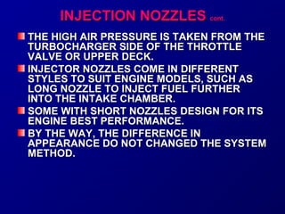 IINNJJEECCTTIIOONN NNOOZZZZLLEESS ccoonntt.. 
THE HHIIGGHH AAIIRR PPRREESSSSUURREE IISS TTAAKKEENN FFRROOMM TTHHEE 
TTUURRBBOOCCHHAARRGGEERR SSIIDDEE OOFF TTHHEE TTHHRROOTTTTLLEE 
VVAALLVVEE OORR UUPPPPEERR DDEECCKK.. 
IINNJJEECCTTOORR NNOOZZZZLLEESS CCOOMMEE IINN DDIIFFFFEERREENNTT 
SSTTYYLLEESS TTOO SSUUIITT EENNGGIINNEE MMOODDEELLSS,, SSUUCCHH AASS 
LLOONNGG NNOOZZZZLLEE TTOO IINNJJEECCTT FFUUEELL FFUURRTTHHEERR 
IINNTTOO TTHHEE IINNTTAAKKEE CCHHAAMMBBEERR.. 
SSOOMMEE WWIITTHH SSHHOORRTT NNOOZZZZLLEESS DDEESSIIGGNN FFOORR IITTSS 
EENNGGIINNEE BBEESSTT PPEERRFFOORRMMAANNCCEE.. 
BBYY TTHHEE WWAAYY,, TTHHEE DDIIFFFFEERREENNCCEE IINN 
AAPPPPEEAARRAANNCCEE DDOO NNOOTT CCHHAANNGGEEDD TTHHEE SSYYSSTTEEMM 
MMEETTHHOODD.. 
 