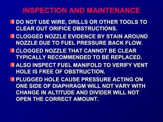 IINNSSPPEECCTTIIOONN AANNDD MMAAIINNTTEENNAANNCCEE 
DO NOT USE WIRE, DRILLS OORR OOTTHHEERR TTOOOOLLSS TTOO 
CCLLEEAARR OOUUTT OORRIIFFIICCEE OOBBSSTTRRUUCCTTIIOONNSS.. 
CCLLOOGGGGEEDD NNOOZZZZLLEE EEVVIIDDEENNCCEE BBYY SSTTAAIINN AARROOUUNNDD 
NNOOZZZZLLEE DDUUEE TTOO FFUUEELL PPRREESSSSUURREE BBAACCKK FFLLOOWW.. 
CCLLOOGGGGEEDD NNOOZZZZLLEE TTHHAATT CCAANNNNOOTT BBEE CCLLEEAARR 
TTYYPPIICCAALLLLYY RREECCOOMMMMEENNDDEEDD TTOO BBEE RREEPPLLAACCEEDD.. 
AALLSSOO IINNSSPPEECCTT FFUUEELL MMAANNIIFFOOLLDD TTOO VVEERRIIFFYY VVEENNTT 
HHOOLLEE IISS FFRREEEE OOFF OOBBSSTTRRUUCCTTIIOONN.. 
PPLLUUGGGGEEDD HHOOLLEE CCAAUUSSEE PPRREESSSSUURREE AACCTTIINNGG OONN 
OONNEE SSIIDDEE OOFF DDIIAAPPHHRRAAGGMM WWIILLLL NNOOTT VVAARRYY WWIITTHH 
CCHHAANNGGEE IINN AALLTTIITTUUDDEE AANNDD DDIIVVIIDDEERR WWIILLLL NNOOTT 
OOPPEENN TTHHEE CCOORRRREECCTT AAMMOOUUNNTT.. 
 